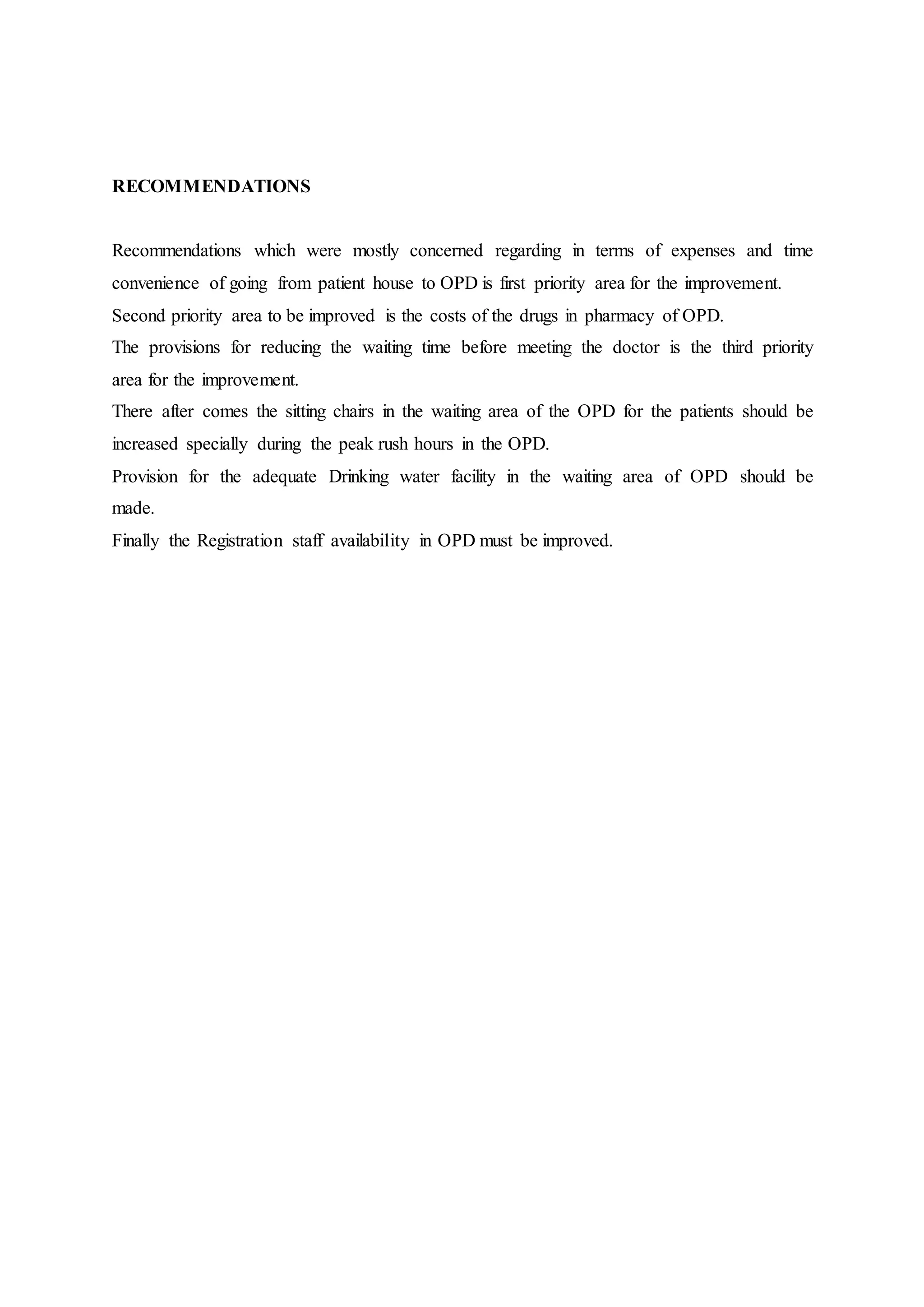 RECOMMENDATIONS
Recommendations which were mostly concerned regarding in terms of expenses and time
convenience of going from patient house to OPD is first priority area for the improvement.
Second priority area to be improved is the costs of the drugs in pharmacy of OPD.
The provisions for reducing the waiting time before meeting the doctor is the third priority
area for the improvement.
There after comes the sitting chairs in the waiting area of the OPD for the patients should be
increased specially during the peak rush hours in the OPD.
Provision for the adequate Drinking water facility in the waiting area of OPD should be
made.
Finally the Registration staff availability in OPD must be improved.
 