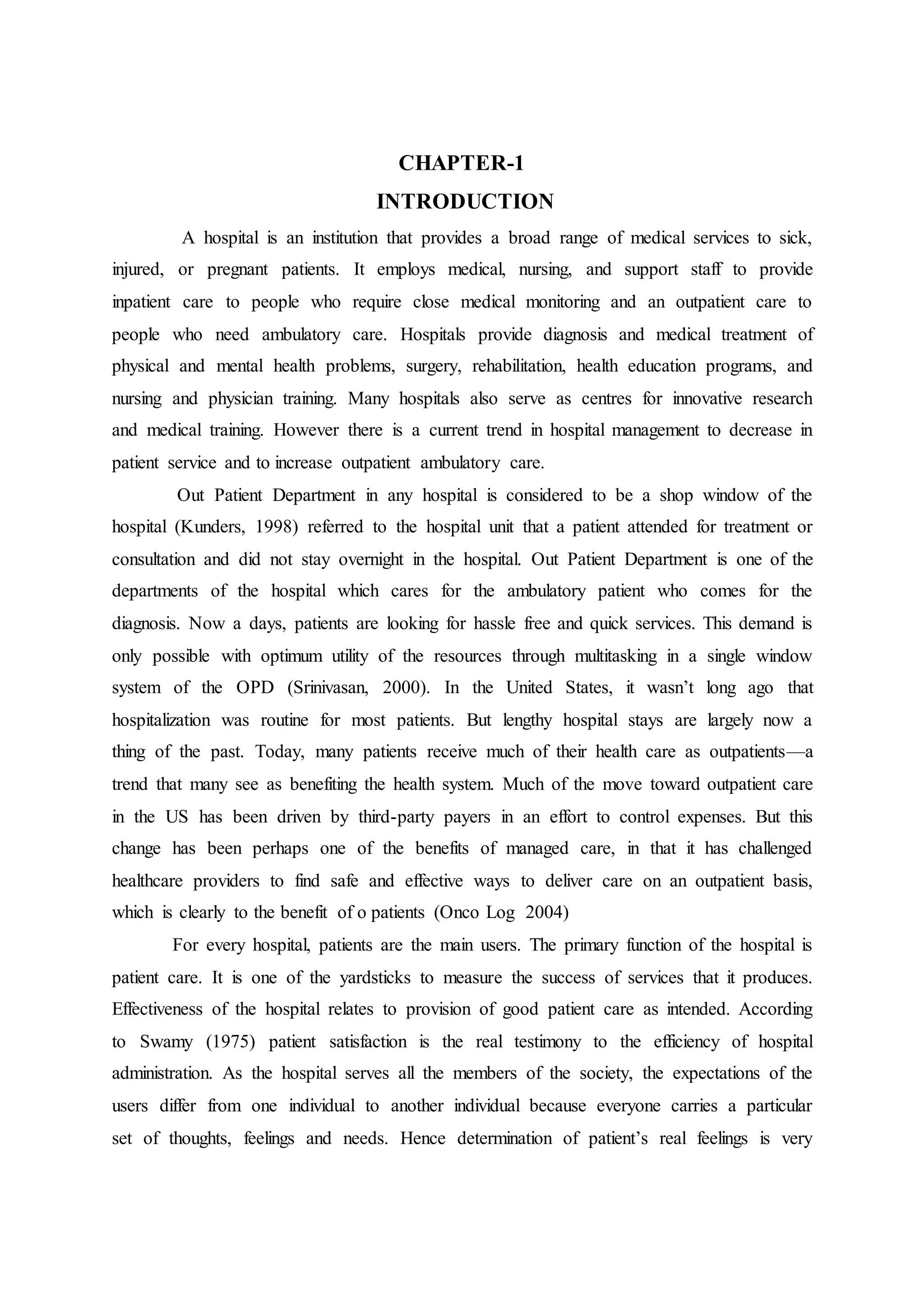 CHAPTER-1
INTRODUCTION
A hospital is an institution that provides a broad range of medical services to sick,
injured, or pregnant patients. It employs medical, nursing, and support staff to provide
inpatient care to people who require close medical monitoring and an outpatient care to
people who need ambulatory care. Hospitals provide diagnosis and medical treatment of
physical and mental health problems, surgery, rehabilitation, health education programs, and
nursing and physician training. Many hospitals also serve as centres for innovative research
and medical training. However there is a current trend in hospital management to decrease in
patient service and to increase outpatient ambulatory care.
Out Patient Department in any hospital is considered to be a shop window of the
hospital (Kunders, 1998) referred to the hospital unit that a patient attended for treatment or
consultation and did not stay overnight in the hospital. Out Patient Department is one of the
departments of the hospital which cares for the ambulatory patient who comes for the
diagnosis. Now a days, patients are looking for hassle free and quick services. This demand is
only possible with optimum utility of the resources through multitasking in a single window
system of the OPD (Srinivasan, 2000). In the United States, it wasn’t long ago that
hospitalization was routine for most patients. But lengthy hospital stays are largely now a
thing of the past. Today, many patients receive much of their health care as outpatients—a
trend that many see as benefiting the health system. Much of the move toward outpatient care
in the US has been driven by third-party payers in an effort to control expenses. But this
change has been perhaps one of the benefits of managed care, in that it has challenged
healthcare providers to find safe and effective ways to deliver care on an outpatient basis,
which is clearly to the benefit of o patients (Onco Log 2004)
For every hospital, patients are the main users. The primary function of the hospital is
patient care. It is one of the yardsticks to measure the success of services that it produces.
Effectiveness of the hospital relates to provision of good patient care as intended. According
to Swamy (1975) patient satisfaction is the real testimony to the efficiency of hospital
administration. As the hospital serves all the members of the society, the expectations of the
users differ from one individual to another individual because everyone carries a particular
set of thoughts, feelings and needs. Hence determination of patient’s real feelings is very
 