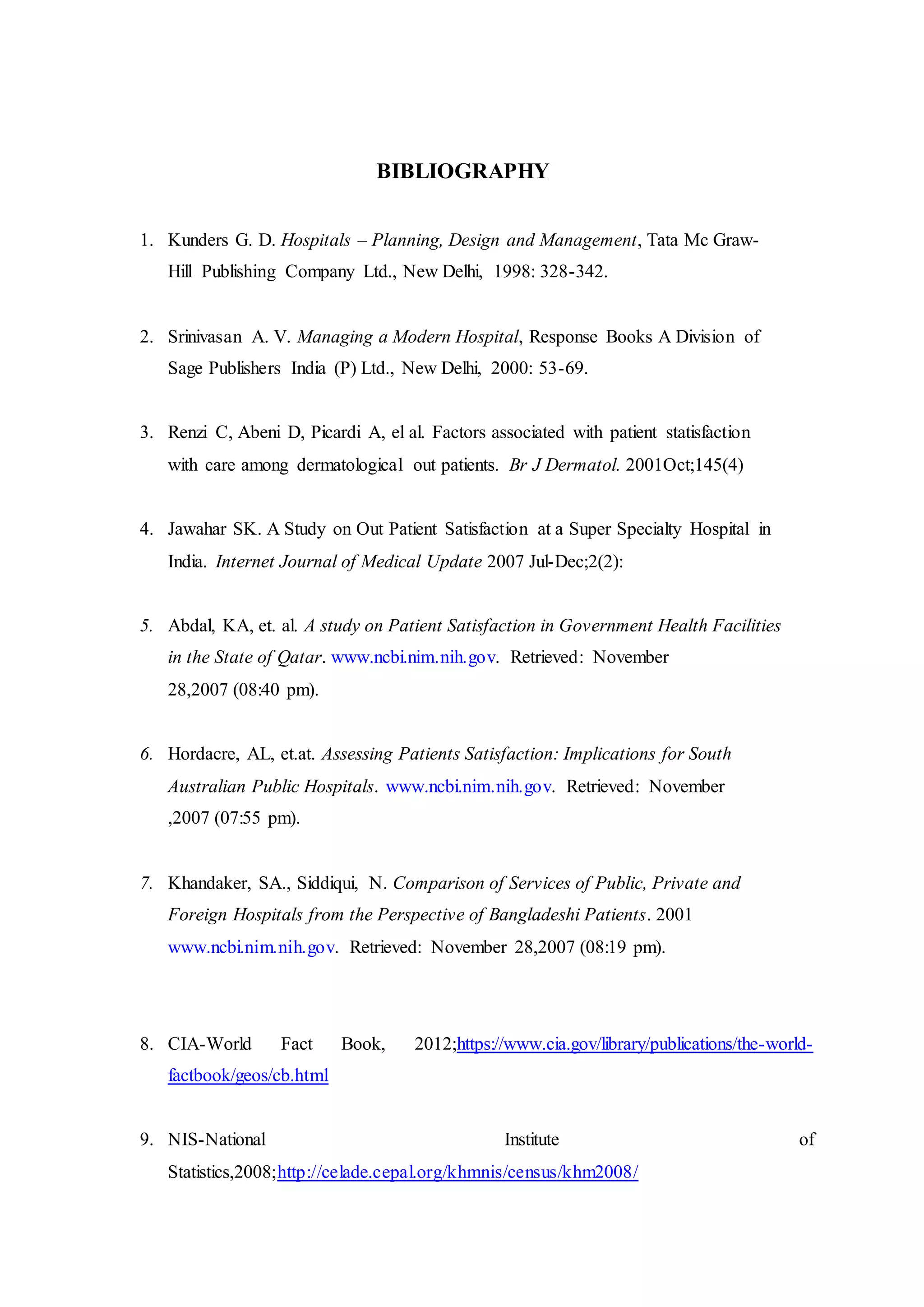 BIBLIOGRAPHY
1. Kunders G. D. Hospitals – Planning, Design and Management, Tata Mc Graw-
Hill Publishing Company Ltd., New Delhi, 1998: 328-342.
2. Srinivasan A. V. Managing a Modern Hospital, Response Books A Division of
Sage Publishers India (P) Ltd., New Delhi, 2000: 53-69.
3. Renzi C, Abeni D, Picardi A, el al. Factors associated with patient statisfaction
with care among dermatological out patients. Br J Dermatol. 2001Oct;145(4)
4. Jawahar SK. A Study on Out Patient Satisfaction at a Super Specialty Hospital in
India. Internet Journal of Medical Update 2007 Jul-Dec;2(2):
5. Abdal, KA, et. al. A study on Patient Satisfaction in Government Health Facilities
in the State of Qatar. www.ncbi.nim.nih.gov. Retrieved: November
28,2007 (08:40 pm).
6. Hordacre, AL, et.at. Assessing Patients Satisfaction: Implications for South
Australian Public Hospitals. www.ncbi.nim.nih.gov. Retrieved: November
,2007 (07:55 pm).
7. Khandaker, SA., Siddiqui, N. Comparison of Services of Public, Private and
Foreign Hospitals from the Perspective of Bangladeshi Patients. 2001
www.ncbi.nim.nih.gov. Retrieved: November 28,2007 (08:19 pm).
8. CIA-World Fact Book, 2012;https://www.cia.gov/library/publications/the-world-
factbook/geos/cb.html
9. NIS-National Institute of
Statistics,2008;http://celade.cepal.org/khmnis/census/khm2008/
 
