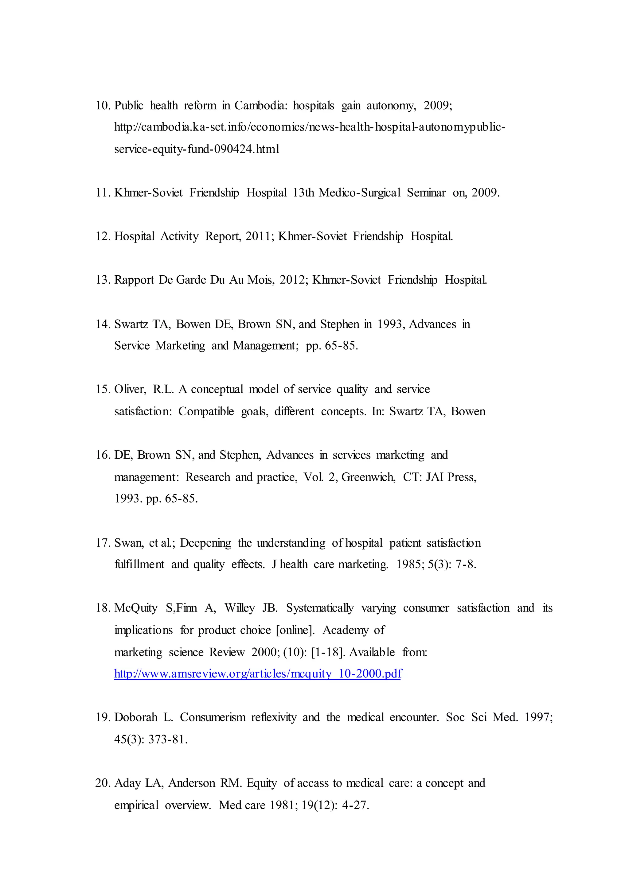 10. Public health reform in Cambodia: hospitals gain autonomy, 2009;
http://cambodia.ka-set.info/economics/news-health-hospital-autonomypublic-
service-equity-fund-090424.html
11. Khmer-Soviet Friendship Hospital 13th Medico-Surgical Seminar on, 2009.
12. Hospital Activity Report, 2011; Khmer-Soviet Friendship Hospital.
13. Rapport De Garde Du Au Mois, 2012; Khmer-Soviet Friendship Hospital.
14. Swartz TA, Bowen DE, Brown SN, and Stephen in 1993, Advances in
Service Marketing and Management; pp. 65-85.
15. Oliver, R.L. A conceptual model of service quality and service
satisfaction: Compatible goals, different concepts. In: Swartz TA, Bowen
16. DE, Brown SN, and Stephen, Advances in services marketing and
management: Research and practice, Vol. 2, Greenwich, CT: JAI Press,
1993. pp. 65-85.
17. Swan, et al.; Deepening the understanding of hospital patient satisfaction
fulfillment and quality effects. J health care marketing. 1985; 5(3): 7-8.
18. McQuity S,Finn A, Willey JB. Systematically varying consumer satisfaction and its
implications for product choice [online]. Academy of
marketing science Review 2000; (10): [1-18]. Available from:
http://www.amsreview.org/articles/mcquity 10-2000.pdf
19. Doborah L. Consumerism reflexivity and the medical encounter. Soc Sci Med. 1997;
45(3): 373-81.
20. Aday LA, Anderson RM. Equity of accass to medical care: a concept and
empirical overview. Med care 1981; 19(12): 4-27.
 