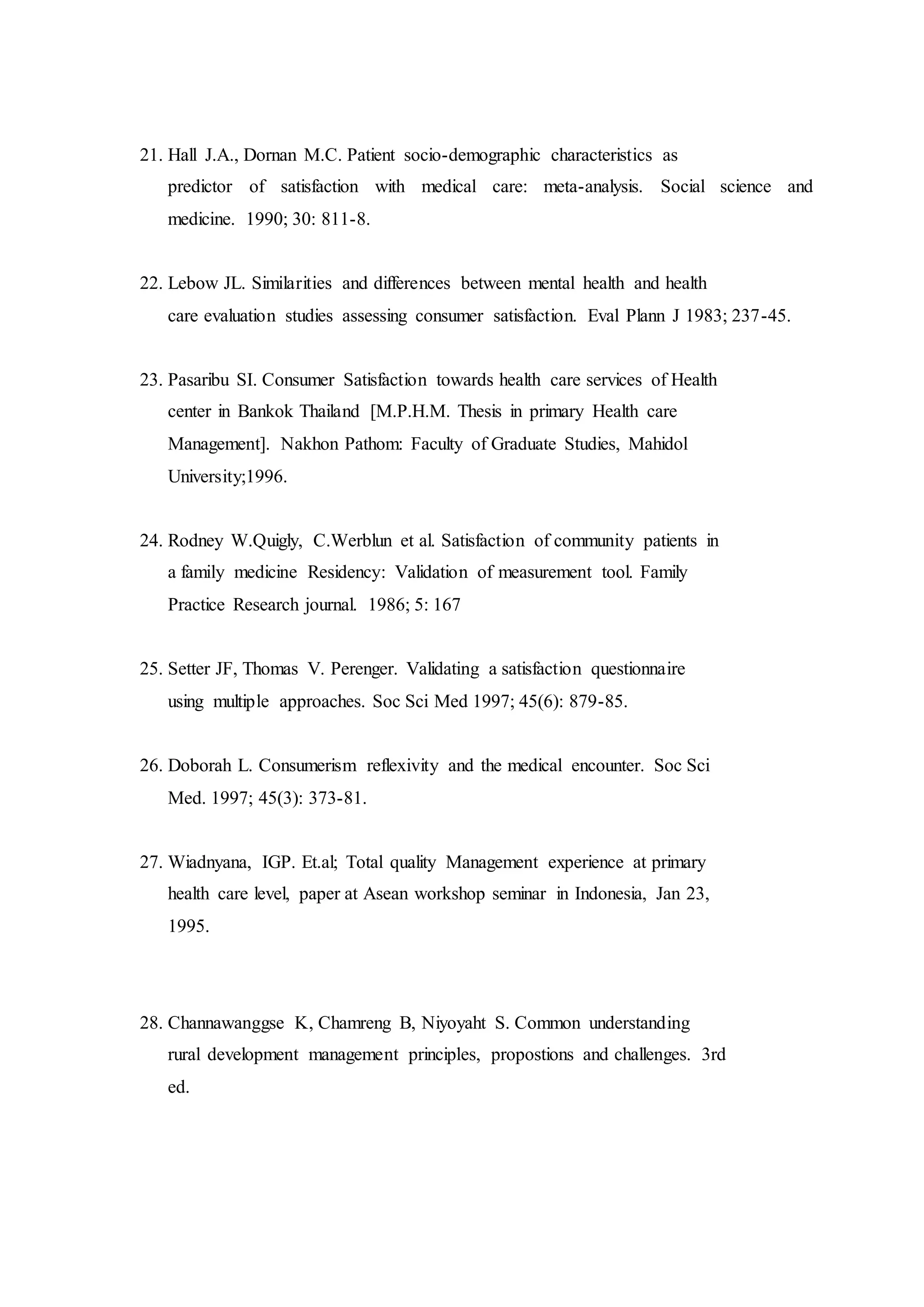 21. Hall J.A., Dornan M.C. Patient socio-demographic characteristics as
predictor of satisfaction with medical care: meta-analysis. Social science and
medicine. 1990; 30: 811-8.
22. Lebow JL. Similarities and differences between mental health and health
care evaluation studies assessing consumer satisfaction. Eval Plann J 1983; 237-45.
23. Pasaribu SI. Consumer Satisfaction towards health care services of Health
center in Bankok Thailand [M.P.H.M. Thesis in primary Health care
Management]. Nakhon Pathom: Faculty of Graduate Studies, Mahidol
University;1996.
24. Rodney W.Quigly, C.Werblun et al. Satisfaction of community patients in
a family medicine Residency: Validation of measurement tool. Family
Practice Research journal. 1986; 5: 167
25. Setter JF, Thomas V. Perenger. Validating a satisfaction questionnaire
using multiple approaches. Soc Sci Med 1997; 45(6): 879-85.
26. Doborah L. Consumerism reflexivity and the medical encounter. Soc Sci
Med. 1997; 45(3): 373-81.
27. Wiadnyana, IGP. Et.al; Total quality Management experience at primary
health care level, paper at Asean workshop seminar in Indonesia, Jan 23,
1995.
28. Channawanggse K, Chamreng B, Niyoyaht S. Common understanding
rural development management principles, propostions and challenges. 3rd
ed.
 