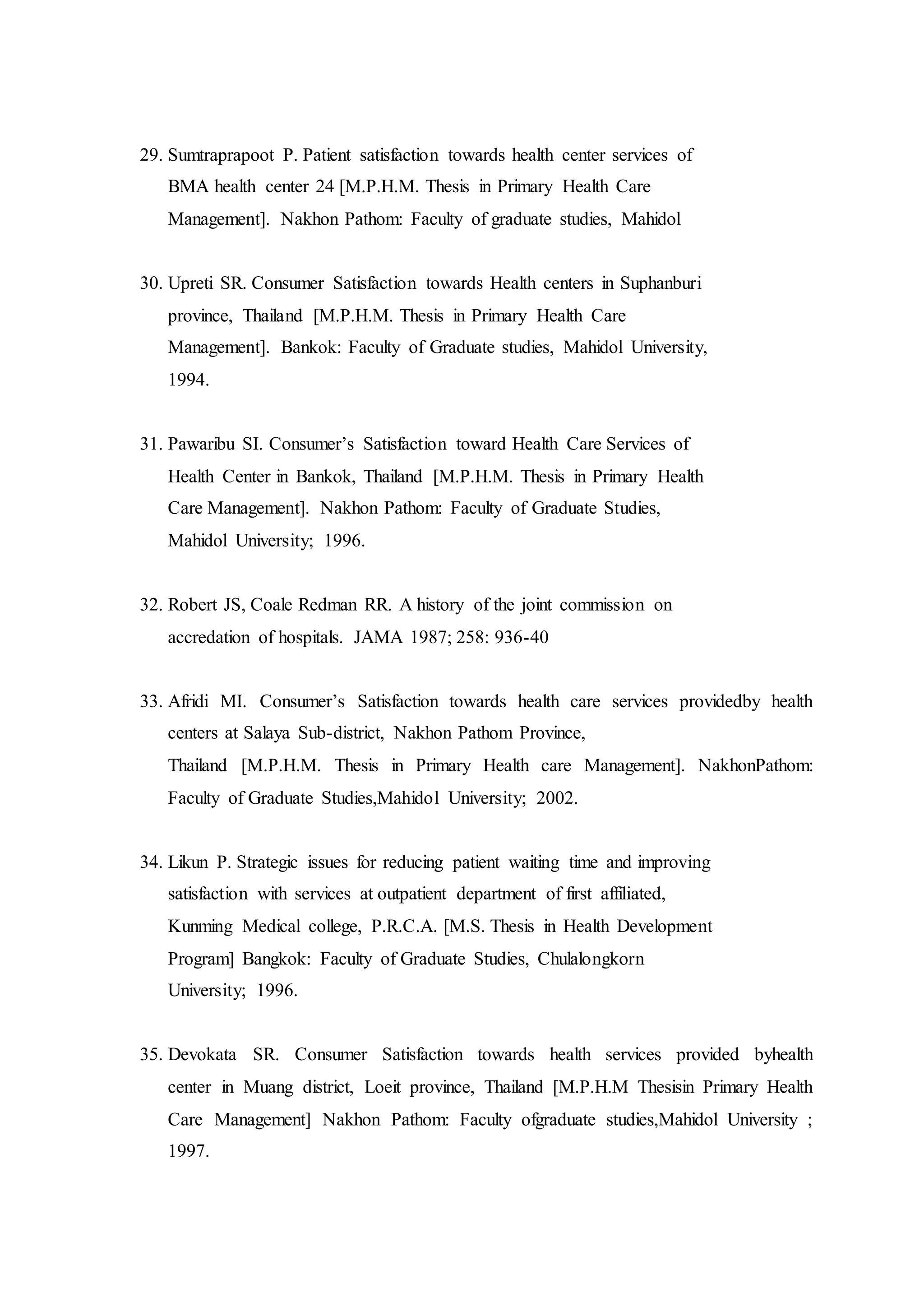 29. Sumtraprapoot P. Patient satisfaction towards health center services of
BMA health center 24 [M.P.H.M. Thesis in Primary Health Care
Management]. Nakhon Pathom: Faculty of graduate studies, Mahidol
30. Upreti SR. Consumer Satisfaction towards Health centers in Suphanburi
province, Thailand [M.P.H.M. Thesis in Primary Health Care
Management]. Bankok: Faculty of Graduate studies, Mahidol University,
1994.
31. Pawaribu SI. Consumer’s Satisfaction toward Health Care Services of
Health Center in Bankok, Thailand [M.P.H.M. Thesis in Primary Health
Care Management]. Nakhon Pathom: Faculty of Graduate Studies,
Mahidol University; 1996.
32. Robert JS, Coale Redman RR. A history of the joint commission on
accredation of hospitals. JAMA 1987; 258: 936-40
33. Afridi MI. Consumer’s Satisfaction towards health care services providedby health
centers at Salaya Sub-district, Nakhon Pathom Province,
Thailand [M.P.H.M. Thesis in Primary Health care Management]. NakhonPathom:
Faculty of Graduate Studies,Mahidol University; 2002.
34. Likun P. Strategic issues for reducing patient waiting time and improving
satisfaction with services at outpatient department of first affiliated,
Kunming Medical college, P.R.C.A. [M.S. Thesis in Health Development
Program] Bangkok: Faculty of Graduate Studies, Chulalongkorn
University; 1996.
35. Devokata SR. Consumer Satisfaction towards health services provided byhealth
center in Muang district, Loeit province, Thailand [M.P.H.M Thesisin Primary Health
Care Management] Nakhon Pathom: Faculty ofgraduate studies,Mahidol University ;
1997.
 