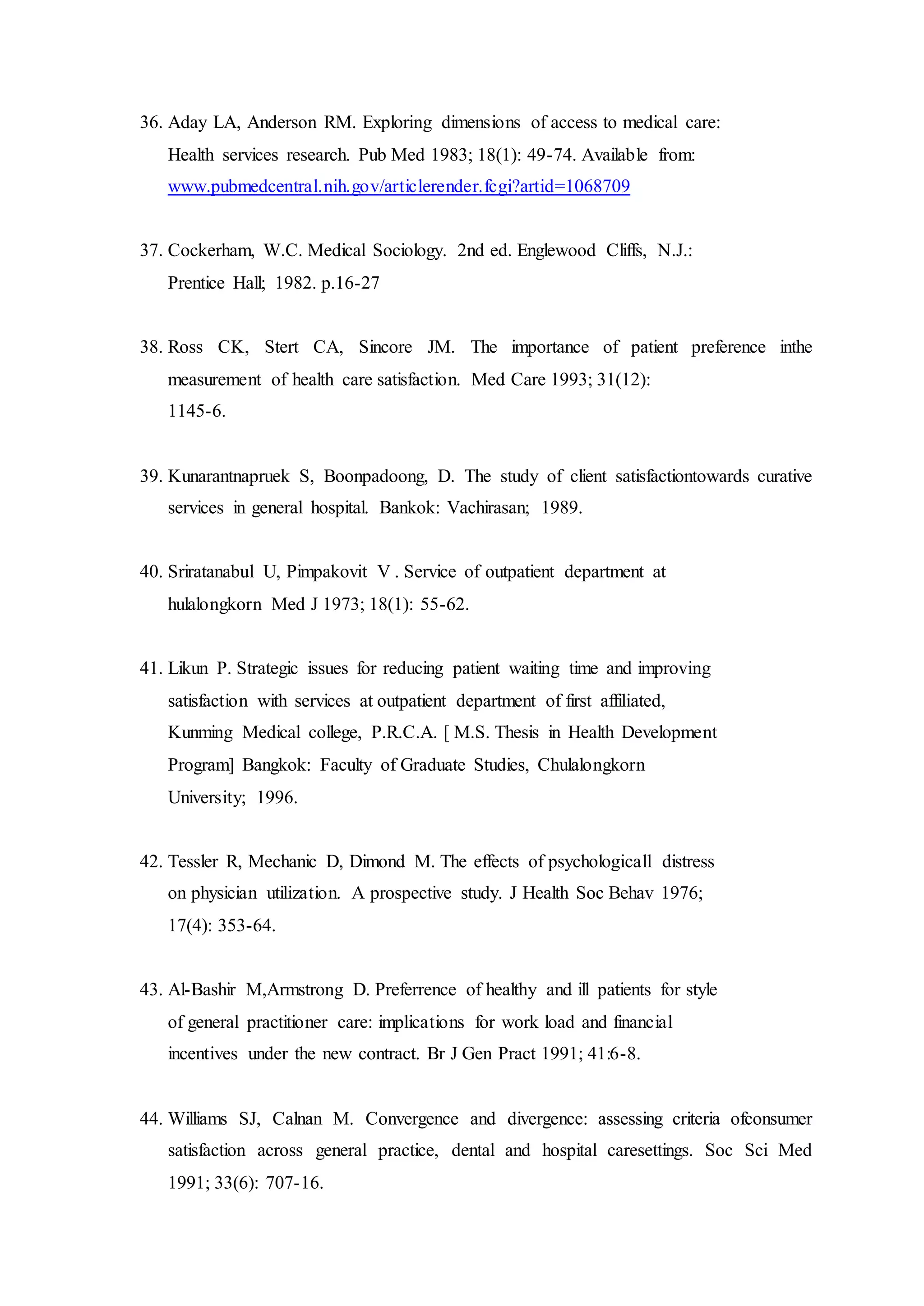 36. Aday LA, Anderson RM. Exploring dimensions of access to medical care:
Health services research. Pub Med 1983; 18(1): 49-74. Available from:
www.pubmedcentral.nih.gov/articlerender.fcgi?artid=1068709
37. Cockerham, W.C. Medical Sociology. 2nd ed. Englewood Cliffs, N.J.:
Prentice Hall; 1982. p.16-27
38. Ross CK, Stert CA, Sincore JM. The importance of patient preference inthe
measurement of health care satisfaction. Med Care 1993; 31(12):
1145-6.
39. Kunarantnapruek S, Boonpadoong, D. The study of client satisfactiontowards curative
services in general hospital. Bankok: Vachirasan; 1989.
40. Sriratanabul U, Pimpakovit V . Service of outpatient department at
hulalongkorn Med J 1973; 18(1): 55-62.
41. Likun P. Strategic issues for reducing patient waiting time and improving
satisfaction with services at outpatient department of first affiliated,
Kunming Medical college, P.R.C.A. [ M.S. Thesis in Health Development
Program] Bangkok: Faculty of Graduate Studies, Chulalongkorn
University; 1996.
42. Tessler R, Mechanic D, Dimond M. The effects of psychologicall distress
on physician utilization. A prospective study. J Health Soc Behav 1976;
17(4): 353-64.
43. Al-Bashir M,Armstrong D. Preferrence of healthy and ill patients for style
of general practitioner care: implications for work load and financial
incentives under the new contract. Br J Gen Pract 1991; 41:6-8.
44. Williams SJ, Calnan M. Convergence and divergence: assessing criteria ofconsumer
satisfaction across general practice, dental and hospital caresettings. Soc Sci Med
1991; 33(6): 707-16.
 
