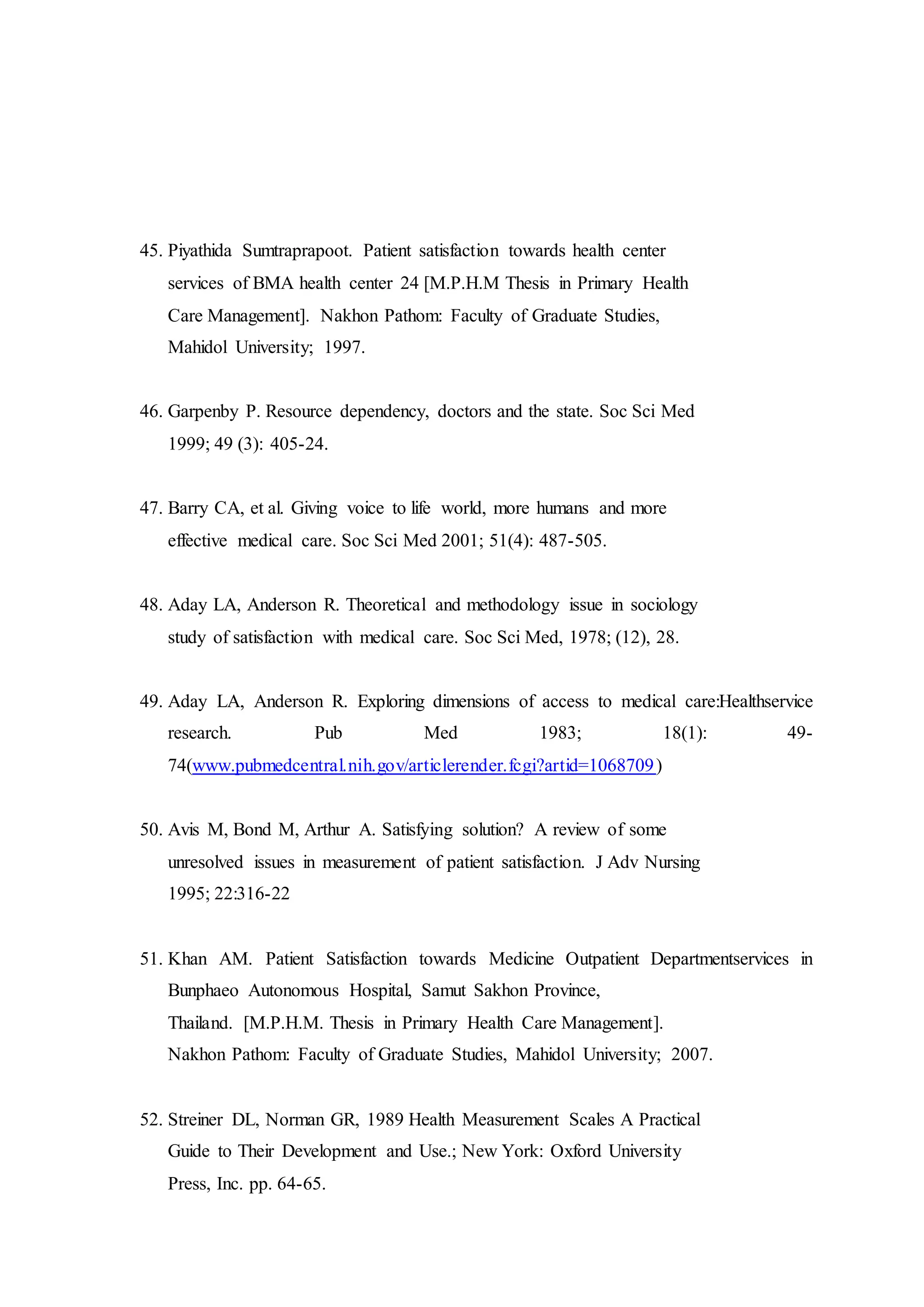 45. Piyathida Sumtraprapoot. Patient satisfaction towards health center
services of BMA health center 24 [M.P.H.M Thesis in Primary Health
Care Management]. Nakhon Pathom: Faculty of Graduate Studies,
Mahidol University; 1997.
46. Garpenby P. Resource dependency, doctors and the state. Soc Sci Med
1999; 49 (3): 405-24.
47. Barry CA, et al. Giving voice to life world, more humans and more
effective medical care. Soc Sci Med 2001; 51(4): 487-505.
48. Aday LA, Anderson R. Theoretical and methodology issue in sociology
study of satisfaction with medical care. Soc Sci Med, 1978; (12), 28.
49. Aday LA, Anderson R. Exploring dimensions of access to medical care:Healthservice
research. Pub Med 1983; 18(1): 49-
74(www.pubmedcentral.nih.gov/articlerender.fcgi?artid=1068709)
50. Avis M, Bond M, Arthur A. Satisfying solution? A review of some
unresolved issues in measurement of patient satisfaction. J Adv Nursing
1995; 22:316-22
51. Khan AM. Patient Satisfaction towards Medicine Outpatient Departmentservices in
Bunphaeo Autonomous Hospital, Samut Sakhon Province,
Thailand. [M.P.H.M. Thesis in Primary Health Care Management].
Nakhon Pathom: Faculty of Graduate Studies, Mahidol University; 2007.
52. Streiner DL, Norman GR, 1989 Health Measurement Scales A Practical
Guide to Their Development and Use.; New York: Oxford University
Press, Inc. pp. 64-65.
 