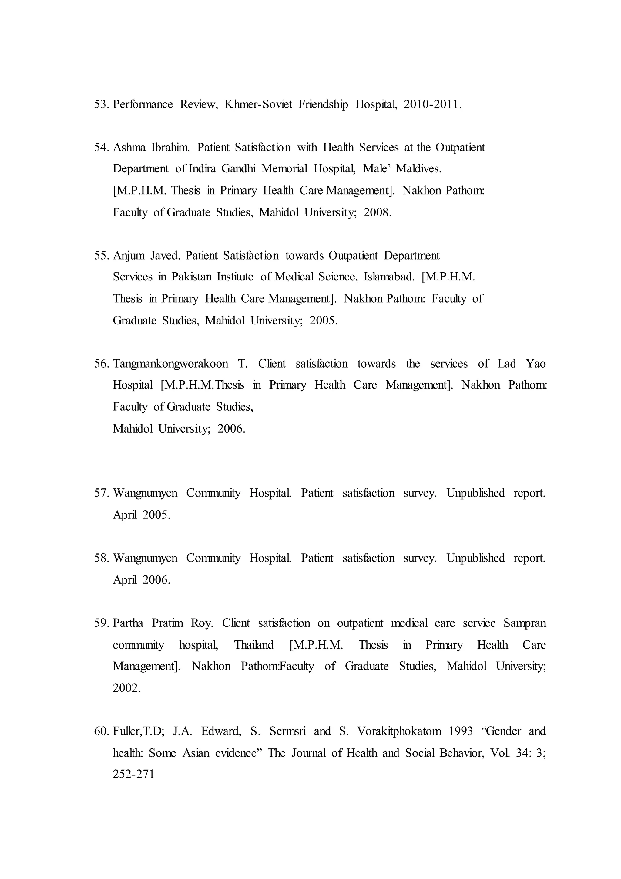 53. Performance Review, Khmer-Soviet Friendship Hospital, 2010-2011.
54. Ashma Ibrahim. Patient Satisfaction with Health Services at the Outpatient
Department of Indira Gandhi Memorial Hospital, Male’ Maldives.
[M.P.H.M. Thesis in Primary Health Care Management]. Nakhon Pathom:
Faculty of Graduate Studies, Mahidol University; 2008.
55. Anjum Javed. Patient Satisfaction towards Outpatient Department
Services in Pakistan Institute of Medical Science, Islamabad. [M.P.H.M.
Thesis in Primary Health Care Management]. Nakhon Pathom: Faculty of
Graduate Studies, Mahidol University; 2005.
56. Tangmankongworakoon T. Client satisfaction towards the services of Lad Yao
Hospital [M.P.H.M.Thesis in Primary Health Care Management]. Nakhon Pathom:
Faculty of Graduate Studies,
Mahidol University; 2006.
57. Wangnumyen Community Hospital. Patient satisfaction survey. Unpublished report.
April 2005.
58. Wangnumyen Community Hospital. Patient satisfaction survey. Unpublished report.
April 2006.
59. Partha Pratim Roy. Client satisfaction on outpatient medical care service Sampran
community hospital, Thailand [M.P.H.M. Thesis in Primary Health Care
Management]. Nakhon Pathom:Faculty of Graduate Studies, Mahidol University;
2002.
60. Fuller,T.D; J.A. Edward, S. Sermsri and S. Vorakitphokatom 1993 “Gender and
health: Some Asian evidence” The Journal of Health and Social Behavior, Vol. 34: 3;
252-271
 