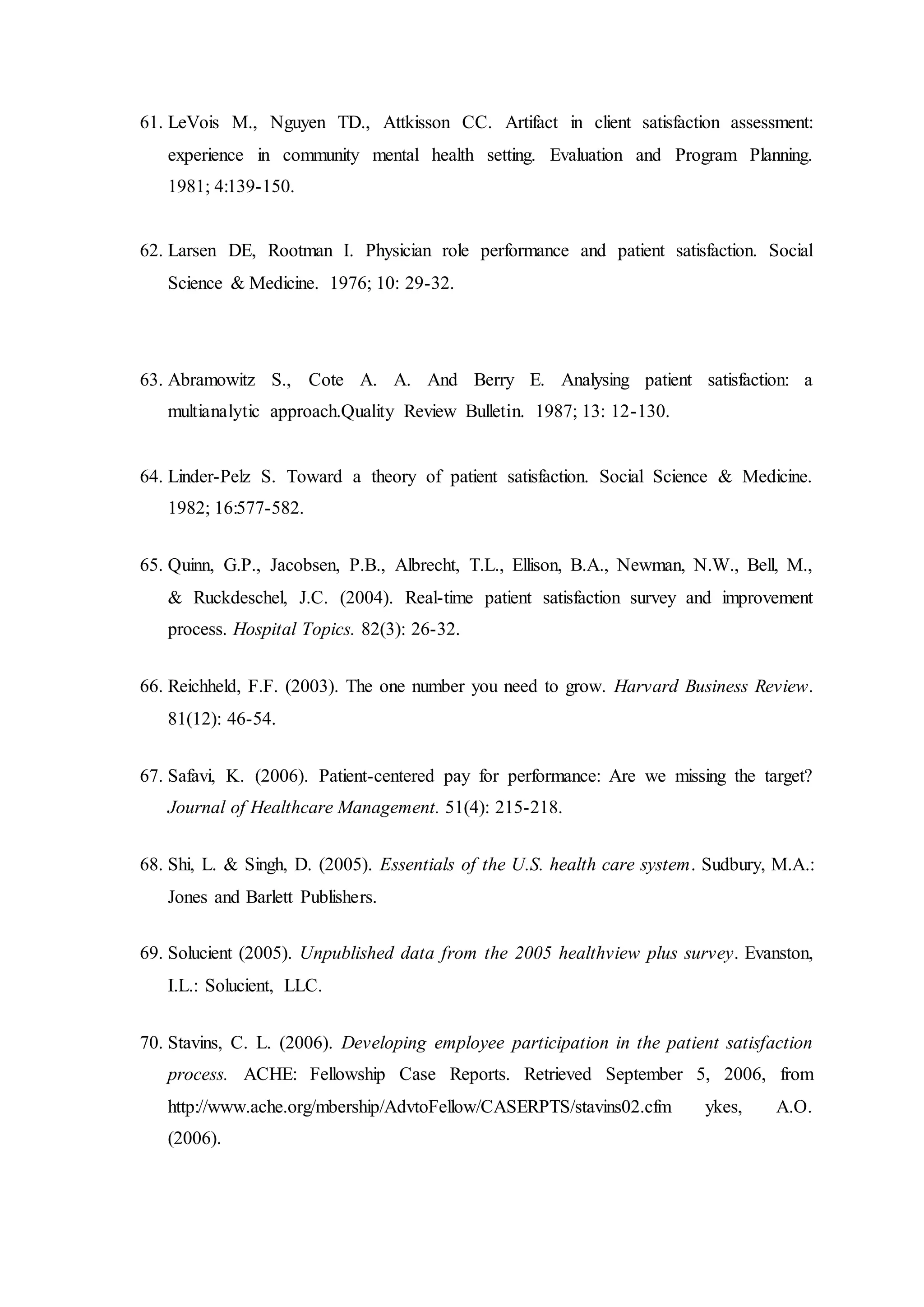 61. LeVois M., Nguyen TD., Attkisson CC. Artifact in client satisfaction assessment:
experience in community mental health setting. Evaluation and Program Planning.
1981; 4:139-150.
62. Larsen DE, Rootman I. Physician role performance and patient satisfaction. Social
Science & Medicine. 1976; 10: 29-32.
63. Abramowitz S., Cote A. A. And Berry E. Analysing patient satisfaction: a
multianalytic approach.Quality Review Bulletin. 1987; 13: 12-130.
64. Linder-Pelz S. Toward a theory of patient satisfaction. Social Science & Medicine.
1982; 16:577-582.
65. Quinn, G.P., Jacobsen, P.B., Albrecht, T.L., Ellison, B.A., Newman, N.W., Bell, M.,
& Ruckdeschel, J.C. (2004). Real-time patient satisfaction survey and improvement
process. Hospital Topics. 82(3): 26-32.
66. Reichheld, F.F. (2003). The one number you need to grow. Harvard Business Review.
81(12): 46-54.
67. Safavi, K. (2006). Patient-centered pay for performance: Are we missing the target?
Journal of Healthcare Management. 51(4): 215-218.
68. Shi, L. & Singh, D. (2005). Essentials of the U.S. health care system. Sudbury, M.A.:
Jones and Barlett Publishers.
69. Solucient (2005). Unpublished data from the 2005 healthview plus survey. Evanston,
I.L.: Solucient, LLC.
70. Stavins, C. L. (2006). Developing employee participation in the patient satisfaction
process. ACHE: Fellowship Case Reports. Retrieved September 5, 2006, from
http://www.ache.org/mbership/AdvtoFellow/CASERPTS/stavins02.cfm ykes, A.O.
(2006).
 