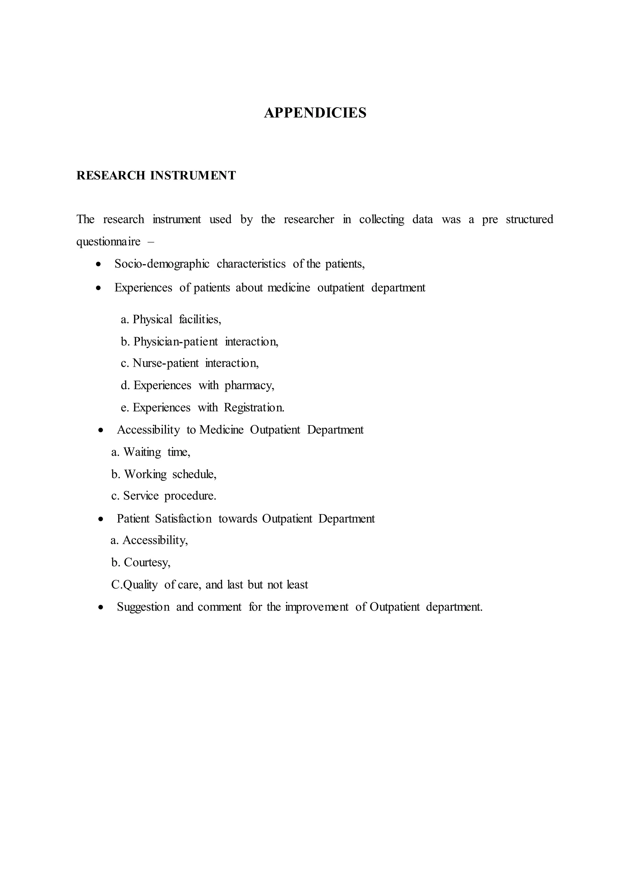 APPENDICIES
RESEARCH INSTRUMENT
The research instrument used by the researcher in collecting data was a pre structured
questionnaire –
 Socio-demographic characteristics of the patients,
 Experiences of patients about medicine outpatient department
a. Physical facilities,
b. Physician-patient interaction,
c. Nurse-patient interaction,
d. Experiences with pharmacy,
e. Experiences with Registration.
 Accessibility to Medicine Outpatient Department
a. Waiting time,
b. Working schedule,
c. Service procedure.
 Patient Satisfaction towards Outpatient Department
a. Accessibility,
b. Courtesy,
C.Quality of care, and last but not least
 Suggestion and comment for the improvement of Outpatient department.
 
