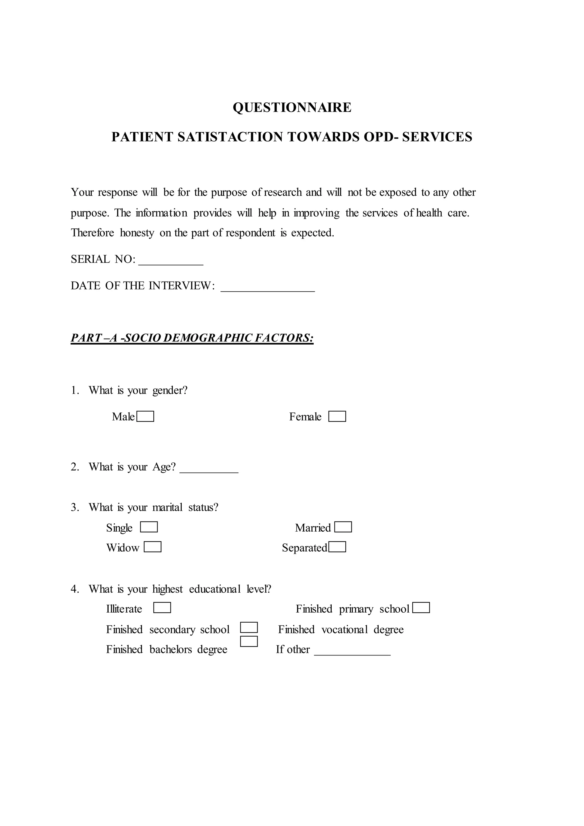 QUESTIONNAIRE
PATIENT SATISTACTION TOWARDS OPD- SERVICES
Your response will be for the purpose of research and will not be exposed to any other
purpose. The information provides will help in improving the services of health care.
Therefore honesty on the part of respondent is expected.
SERIAL NO: ___________
DATE OF THE INTERVIEW: ________________
PART –A -SOCIO DEMOGRAPHIC FACTORS:
1. What is your gender?
Male Female
2. What is your Age? __________
3. What is your marital status?
Single Married
Widow Separated
4. What is your highest educational level?
Illiterate Finished primary school
Finished secondary school Finished vocational degree
Finished bachelors degree If other _____________
 