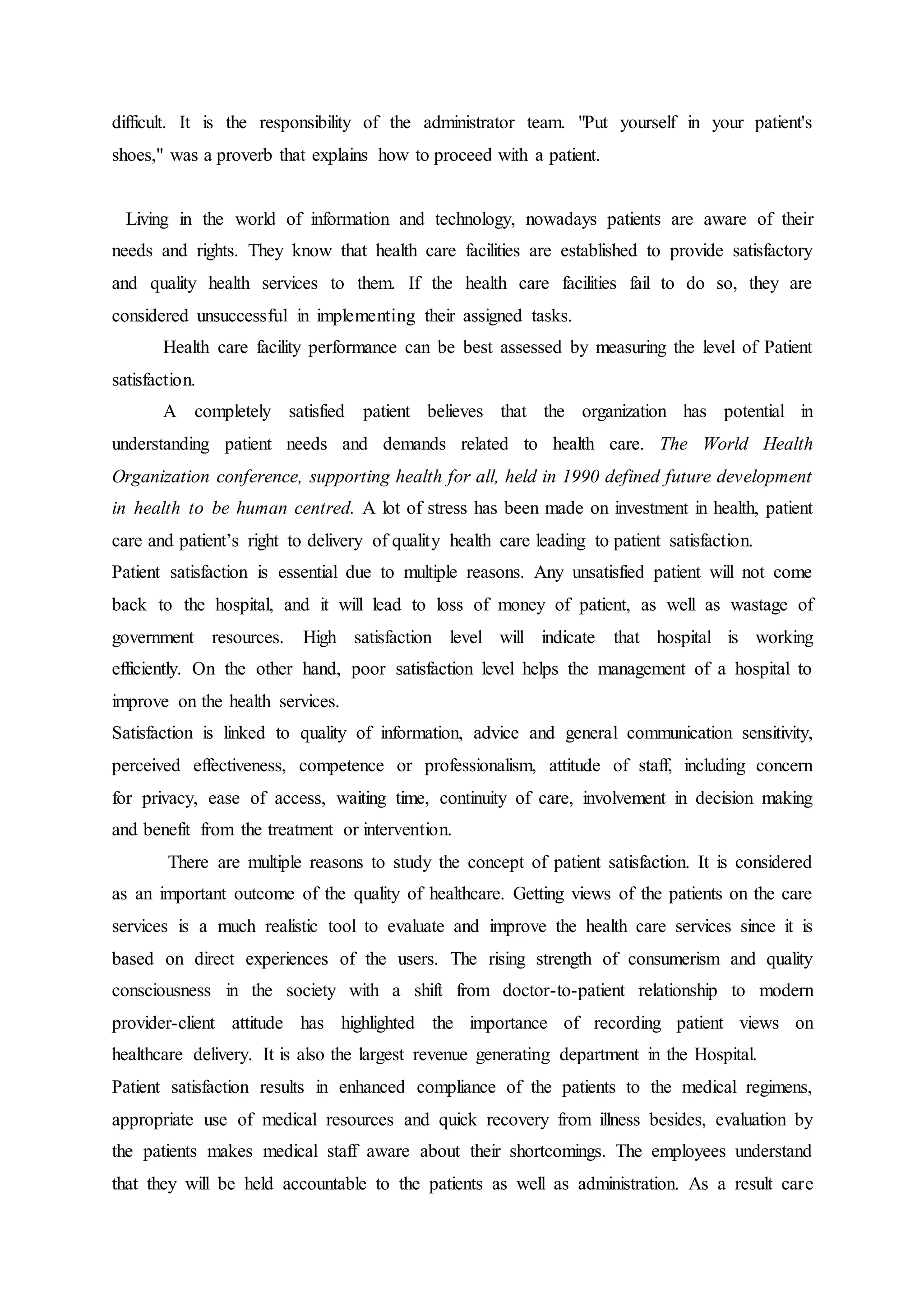 difficult. It is the responsibility of the administrator team. "Put yourself in your patient's
shoes," was a proverb that explains how to proceed with a patient.
Living in the world of information and technology, nowadays patients are aware of their
needs and rights. They know that health care facilities are established to provide satisfactory
and quality health services to them. If the health care facilities fail to do so, they are
considered unsuccessful in implementing their assigned tasks.
Health care facility performance can be best assessed by measuring the level of Patient
satisfaction.
A completely satisfied patient believes that the organization has potential in
understanding patient needs and demands related to health care. The World Health
Organization conference, supporting health for all, held in 1990 defined future development
in health to be human centred. A lot of stress has been made on investment in health, patient
care and patient’s right to delivery of quality health care leading to patient satisfaction.
Patient satisfaction is essential due to multiple reasons. Any unsatisfied patient will not come
back to the hospital, and it will lead to loss of money of patient, as well as wastage of
government resources. High satisfaction level will indicate that hospital is working
efficiently. On the other hand, poor satisfaction level helps the management of a hospital to
improve on the health services.
Satisfaction is linked to quality of information, advice and general communication sensitivity,
perceived effectiveness, competence or professionalism, attitude of staff, including concern
for privacy, ease of access, waiting time, continuity of care, involvement in decision making
and benefit from the treatment or intervention.
There are multiple reasons to study the concept of patient satisfaction. It is considered
as an important outcome of the quality of healthcare. Getting views of the patients on the care
services is a much realistic tool to evaluate and improve the health care services since it is
based on direct experiences of the users. The rising strength of consumerism and quality
consciousness in the society with a shift from doctor-to-patient relationship to modern
provider-client attitude has highlighted the importance of recording patient views on
healthcare delivery. It is also the largest revenue generating department in the Hospital.
Patient satisfaction results in enhanced compliance of the patients to the medical regimens,
appropriate use of medical resources and quick recovery from illness besides, evaluation by
the patients makes medical staff aware about their shortcomings. The employees understand
that they will be held accountable to the patients as well as administration. As a result care
 