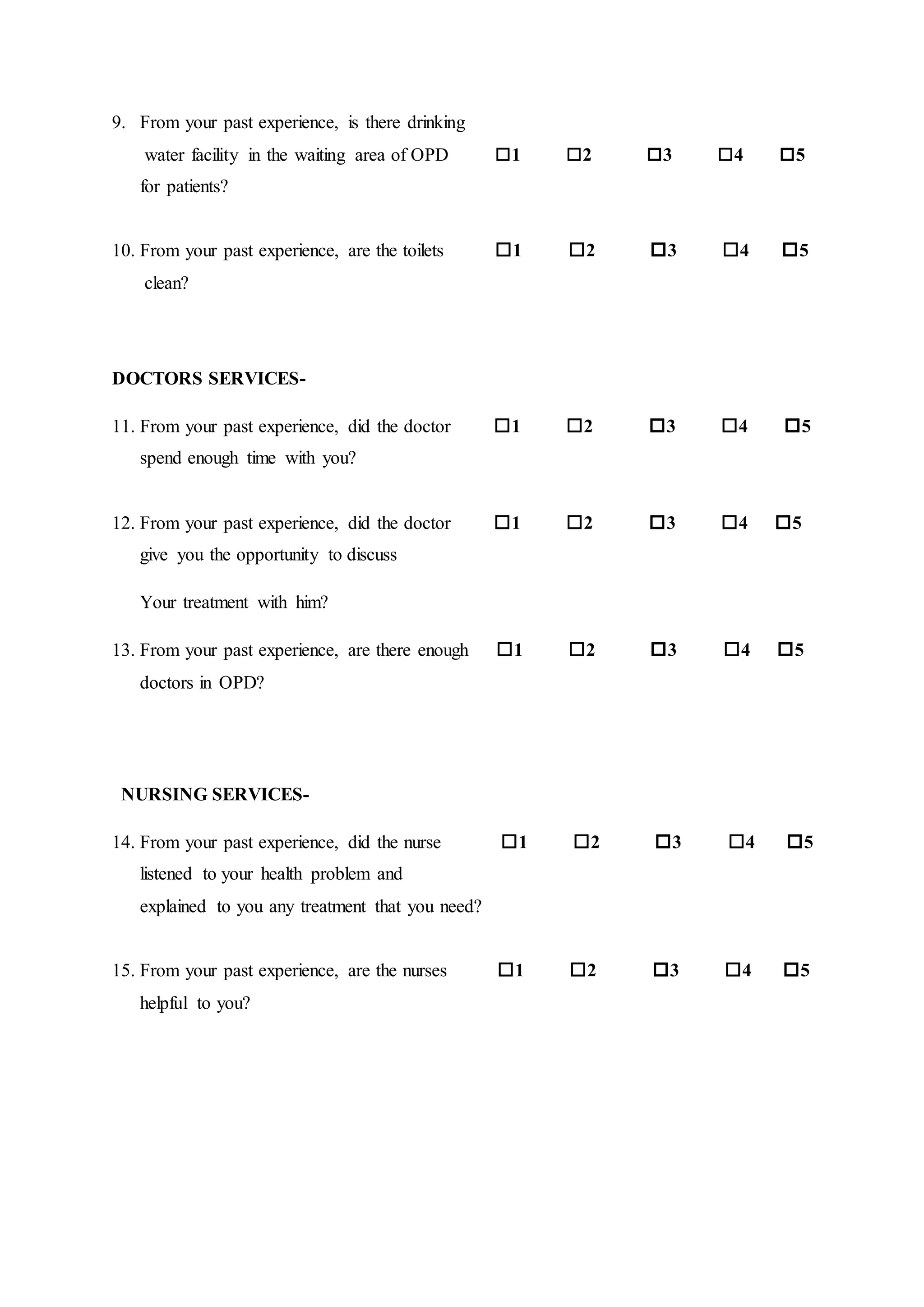 9. From your past experience, is there drinking
water facility in the waiting area of OPD 1 2 3 4 5
for patients?
10. From your past experience, are the toilets 1 2 3 4 5
clean?
DOCTORS SERVICES-
11. From your past experience, did the doctor 1 2 3 4 5
spend enough time with you?
12. From your past experience, did the doctor 1 2 3 4 5
give you the opportunity to discuss
Your treatment with him?
13. From your past experience, are there enough 1 2 3 4 5
doctors in OPD?
NURSING SERVICES-
14. From your past experience, did the nurse 1 2 3 4 5
listened to your health problem and
explained to you any treatment that you need?
15. From your past experience, are the nurses 1 2 3 4 5
helpful to you?
 