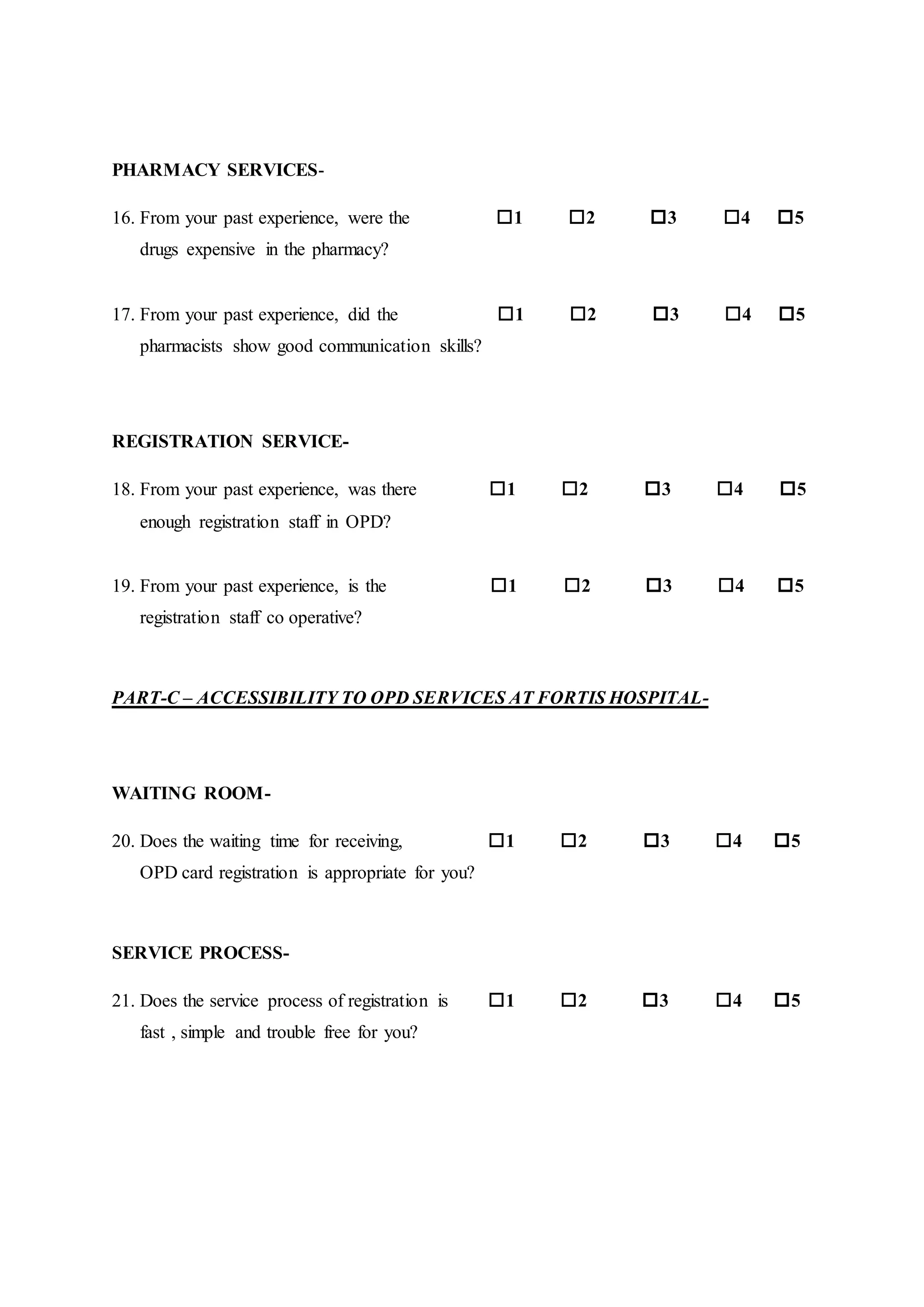 PHARMACY SERVICES-
16. From your past experience, were the 1 2 3 4 5
drugs expensive in the pharmacy?
17. From your past experience, did the 1 2 3 4 5
pharmacists show good communication skills?
REGISTRATION SERVICE-
18. From your past experience, was there 1 2 3 4 5
enough registration staff in OPD?
19. From your past experience, is the 1 2 3 4 5
registration staff co operative?
PART-C – ACCESSIBILITY TO OPD SERVICES AT FORTIS HOSPITAL-
WAITING ROOM-
20. Does the waiting time for receiving, 1 2 3 4 5
OPD card registration is appropriate for you?
SERVICE PROCESS-
21. Does the service process of registration is 1 2 3 4 5
fast , simple and trouble free for you?
 