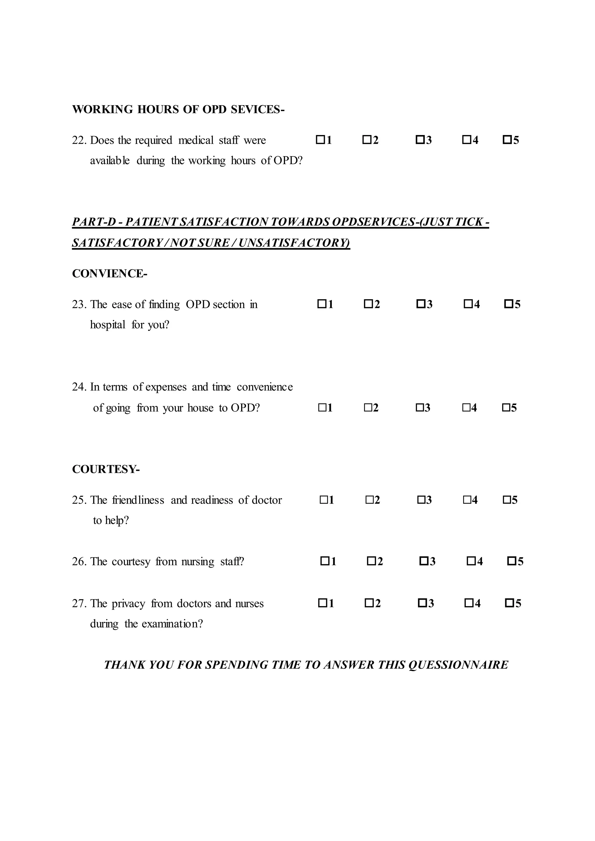 WORKING HOURS OF OPD SEVICES-
22. Does the required medical staff were 1 2 3 4 5
available during the working hours of OPD?
PART-D - PATIENT SATISFACTION TOWARDS OPDSERVICES-(JUST TICK -
SATISFACTORY / NOT SURE / UNSATISFACTORY)
CONVIENCE-
23. The ease of finding OPD section in 1 2 3 4 5
hospital for you?
24. In terms of expenses and time convenience
of going from your house to OPD? 1 2 3 4 5
COURTESY-
25. The friendliness and readiness of doctor 1 2 3 4 5
to help?
26. The courtesy from nursing staff? 1 2 3 4 5
27. The privacy from doctors and nurses 1 2 3 4 5
during the examination?
THANK YOU FOR SPENDING TIME TO ANSWER THIS QUESSIONNAIRE
 