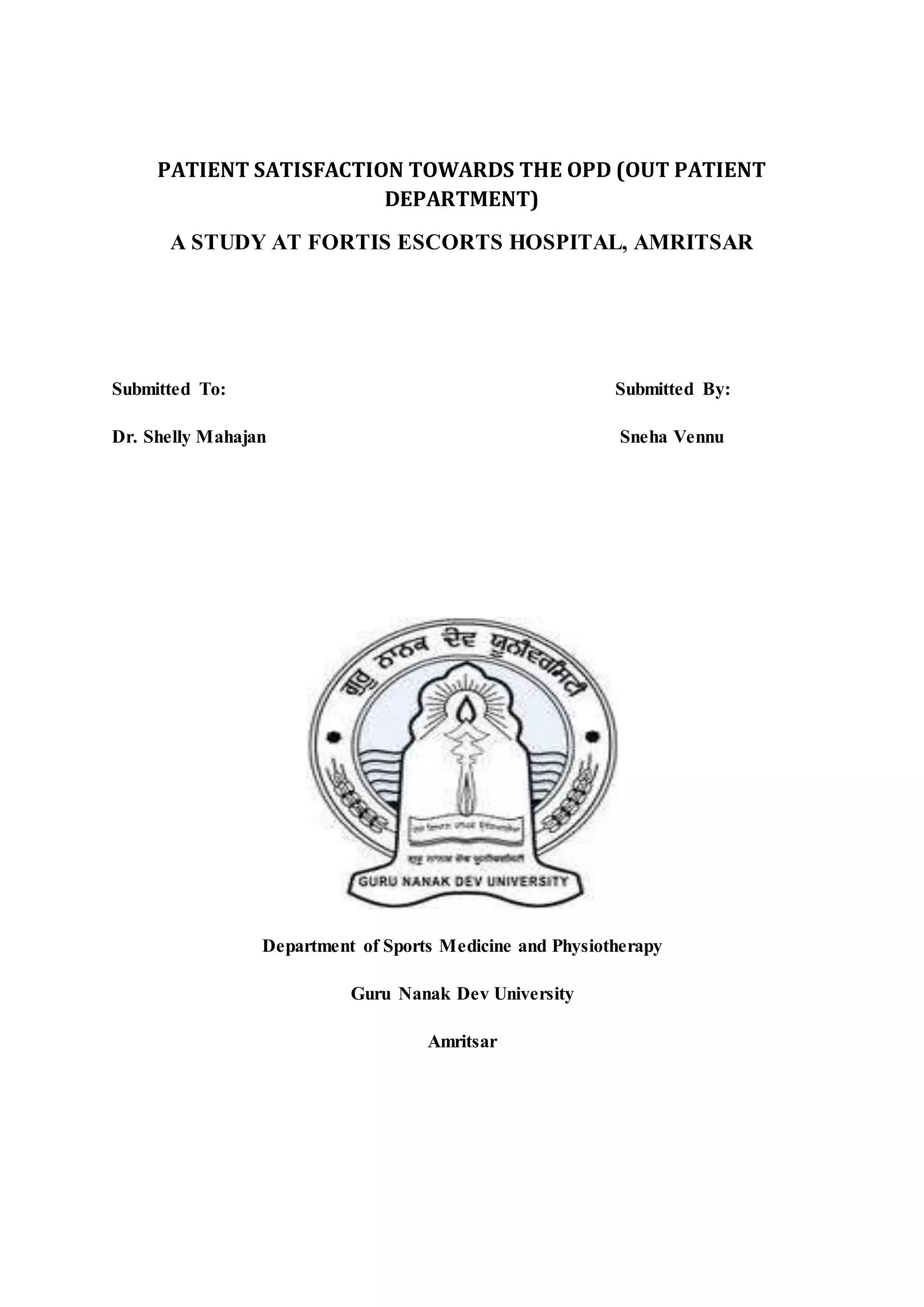 PATIENT SATISFACTION TOWARDS THE OPD (OUT PATIENT
DEPARTMENT)
A STUDY AT FORTIS ESCORTS HOSPITAL, AMRITSAR
Submitted To: Submitted By:
Dr. Shelly Mahajan Sneha Vennu
Department of Sports Medicine and Physiotherapy
Guru Nanak Dev University
Amritsar
 