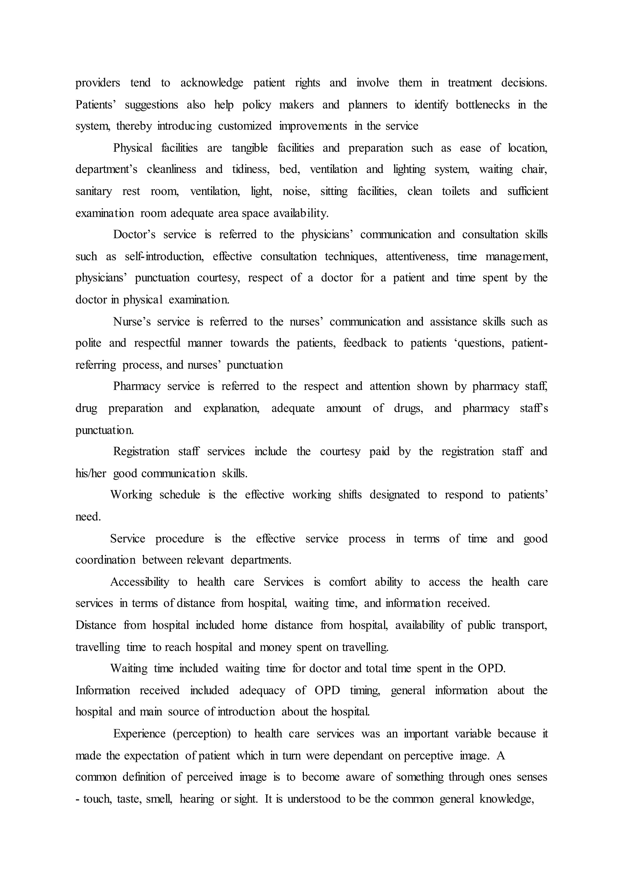 providers tend to acknowledge patient rights and involve them in treatment decisions.
Patients’ suggestions also help policy makers and planners to identify bottlenecks in the
system, thereby introducing customized improvements in the service
Physical facilities are tangible facilities and preparation such as ease of location,
department’s cleanliness and tidiness, bed, ventilation and lighting system, waiting chair,
sanitary rest room, ventilation, light, noise, sitting facilities, clean toilets and sufficient
examination room adequate area space availability.
Doctor’s service is referred to the physicians’ communication and consultation skills
such as self-introduction, effective consultation techniques, attentiveness, time management,
physicians’ punctuation courtesy, respect of a doctor for a patient and time spent by the
doctor in physical examination.
Nurse’s service is referred to the nurses’ communication and assistance skills such as
polite and respectful manner towards the patients, feedback to patients ‘questions, patient-
referring process, and nurses’ punctuation
Pharmacy service is referred to the respect and attention shown by pharmacy staff,
drug preparation and explanation, adequate amount of drugs, and pharmacy staff’s
punctuation.
Registration staff services include the courtesy paid by the registration staff and
his/her good communication skills.
Working schedule is the effective working shifts designated to respond to patients’
need.
Service procedure is the effective service process in terms of time and good
coordination between relevant departments.
Accessibility to health care Services is comfort ability to access the health care
services in terms of distance from hospital, waiting time, and information received.
Distance from hospital included home distance from hospital, availability of public transport,
travelling time to reach hospital and money spent on travelling.
Waiting time included waiting time for doctor and total time spent in the OPD.
Information received included adequacy of OPD timing, general information about the
hospital and main source of introduction about the hospital.
Experience (perception) to health care services was an important variable because it
made the expectation of patient which in turn were dependant on perceptive image. A
common definition of perceived image is to become aware of something through ones senses
- touch, taste, smell, hearing or sight. It is understood to be the common general knowledge,
 