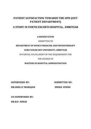 PATIENT SATISFACTION TOWARDS THE OPD (OUT
PATIENT DEPARTMENT)
A STUDY IN FORTIS ESCORTS HOSPITAL, AMRITSAR
A DISSERTATION
SUBMITTED TO
DEPARTMENT OF SPORTS MEDICINE AND PHYSIOTHERAPY
GURU NANAK DEV UNIVERSITY, AMRITSAR
IN PARTIAL FULFILLMENT OF THE REQUIREMENT FOR
THE DEGREE OF
MASTERS IN HOSPITAL ADMINISTRATION
SUPERVISED BY: SUBMITTED BY:
DR.SHELLY MAHAJAN SNEHA VENNU
CO-SUPERVISED BY:
DR.H.P. SINGH
 