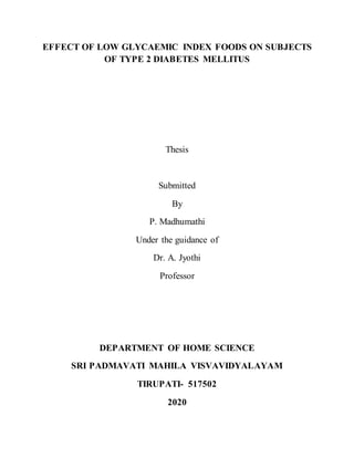 EFFECT OF LOW GLYCAEMIC INDEX FOODS ON SUBJECTS
OF TYPE 2 DIABETES MELLITUS
Thesis
Submitted
By
P. Madhumathi
Under the guidance of
Dr. A. Jyothi
Professor
DEPARTMENT OF HOME SCIENCE
SRI PADMAVATI MAHILA VISVAVIDYALAYAM
TIRUPATI- 517502
2020
 