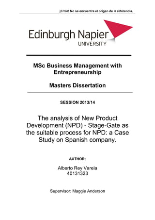 ¡Error! No se encuentra el origen de la referencia.
MSc Business Management with
Entrepreneurship
Masters Dissertation
SESSION 2013/14
The analysis of New Product
Development (NPD) - Stage-Gate as
the suitable process for NPD: a Case
Study on Spanish company.
AUTHOR:
Alberto Rey Varela
40131323
Supervisor: Maggie Anderson
 