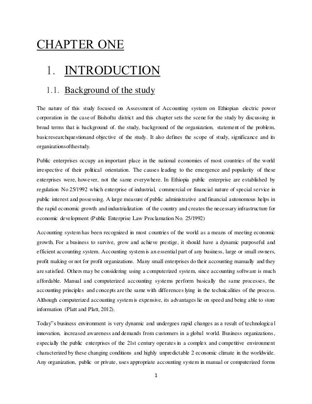 1
CHAPTER ONE
1. INTRODUCTION
1.1. Background of the study
The nature of this study focused on Assessment of Accounting system on Ethiopian electric power
corporation in the case of Bishoftu district and this chapter sets the scene for the study by discussing in
broad terms that is background of. the study, background of the organization, statement of the problem,
basicresearchquestionand objective of the study. It also defines the scope of study, significance and its
organizationsofthestudy.
Public enterprises occupy an important place in the national economies of most countries of the world
irrespective of their political orientation. The causes leading to the emergence and popularity of these
enterprises were, however, not the same everywhere. In Ethiopia public enterprise are established by
regulation No 25/1992 which enterprise of industrial, commercial or financial nature of special service in
public interest and possessing. A large measure of public administrative and financial autonomous helps in
the rapid economic growth and industrialization of the country and creates the necessary infrastructure for
economic development (Public Enterprise Law Proclamation No. 25/1992)
Accounting system has been recognized in most countries of the world as a means of meeting economic
growth. For a business to survive, grow and achieve prestige, it should have a dynamic purposeful and
efficient accounting system. Accounting system is an essential part of any business, large or small owners,
profit making or not for profit organizations. Many small enterprises do their accounting manually and they
are satisfied. Others may be considering using a computerized system, since accounting software is much
affordable. Manual and computerized accounting systems perform basically the same processes, the
accounting principles and concepts are the same with differences lying in the technicalities of the process.
Although computerized accounting system is expensive, its advantages lie on speed and being able to store
information (Platt and Platt, 2012).
Today‟s business environment is very dynamic and undergoes rapid changes as a result of technological
innovation, increased awareness and demands from customers in a global world. Business organizations,
especially the public enterprises of the 21st century operates in a complex and competitive environment
characterized by these changing conditions and highly unpredictable 2 economic climate in the worldwide.
Any organization, public or private, uses appropriate accounting system in manual or computerized forms
 