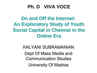 Ph. D  VIVA VOCE On and Off the Internet:  An Exploratory Study of Youth Social Capital in Chennai in the Online Era KALYANI SUBRAMANIAN Dept Of Mass Media and Communication Studies University Of Madras 