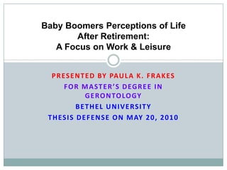 Presented by Paula K. Frakes For Master’s Degree in Gerontology Bethel University Thesis Defense on May 20, 2010  Baby Boomers Perceptions of Life After Retirement: A Focus on Work & Leisure 