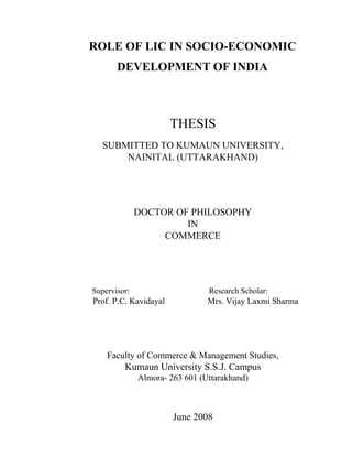 ROLE OF LIC IN SOCIO-ECONOMIC
DEVELOPMENT OF INDIA
THESIS
SUBMITTED TO KUMAUN UNIVERSITY,
NAINITAL (UTTARAKHAND)
DOCTOR OF PHILOSOPHY
IN
COMMERCE
Supervisor: Research Scholar:
Prof. P.C. Kavidayal Mrs. Vijay Laxmi Sharma
Faculty of Commerce & Management Studies,
Kumaun University S.S.J. Campus
Almora- 263 601 (Uttarakhand)
June 2008
 