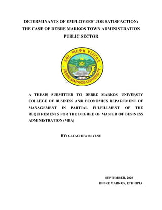 DETERMINANTS OF EMPLOYEES’ JOB SATISFACTION:
THE CASE OF DEBRE MARKOS TOWN ADMINISTRATION
PUBLIC SECTOR
A THESIS SUBMITTED TO DEBRE MARKOS UNIVERSTY
COLLEGE OF BUSINESS AND ECONOMICS DEPARTMENT OF
MANAGEMENT IN PARTIAL FULFILLMENT OF THE
REQUIREMENTS FOR THE DEGREE OF MASTER OF BUSINESS
ADMINISTRATION (MBA)
BY: GETACHEW BEYENE
SEPTEMBER, 2020
DEBRE MARKOS, ETHIOPIA
 