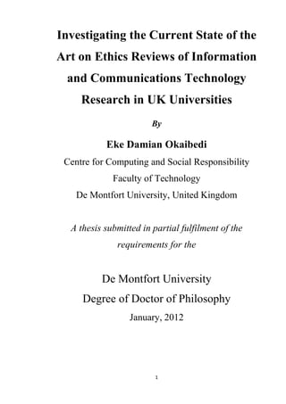 Investigating the Current State of the
Art on Ethics Reviews of Information
 and Communications Technology
     Research in UK Universities
                        By

           Eke Damian Okaibedi
 Centre for Computing and Social Responsibility
             Faculty of Technology
    De Montfort University, United Kingdom


  A thesis submitted in partial fulfilment of the
              requirements for the


          De Montfort University
     Degree of Doctor of Philosophy
                  January, 2012




                         1
 