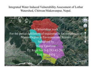 Integrated Water Induced Vulnerability Assessment of Lothar
          Watershed, Chitwan/Makawanpur, Nepal.




                      A Dissertation work
For the partial fulfillment of requirements for completion of
         Master Degree in Environmental Science
                         Submitted by
                        Niroj Timalsina
               TU Regd No: 5-1-283-42-2002
                        Roll No : 6410
 