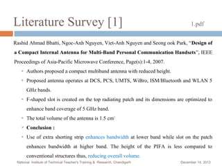 Literature Survey [1]

1.pdf

Rashid Ahmad Bhatti, Ngoc-Anh Nguyen, Viet-Anh Nguyen and Seong ook Park, “Design of
a Compact Internal Antenna for Multi-Band Personal Communication Handsets”, IEEE
Proceedings of Asia-Pacific Microwave Conference, Page(s):1-4, 2007.
●

Authors proposed a compact multiband antenna with reduced height.

●

Proposed antenna operates at DCS, PCS, UMTS, WiBro, ISM/Bluetooth and WLAN 5
GHz bands.

●

F-shaped slot is created on the top radiating patch and its dimensions are optimized to
enhance band coverage of 5 GHz band.

●

The total volume of the antenna is 1.5 cm3.



Conclusion :

●

Use of extra shorting strip enhances bandwidth at lower band while slot on the patch
enhances bandwidth at higher band. The height of the PIFA is less compared to
conventional structures thus, reducing overall volume.

National Institute of Technical Teacher's Training & Research, Chandigarh

December 14, 2013

 