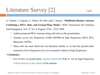 Literature Survey [2]

2.pdf

A. Cabedo, J. Anguera, C. Picher, M. Ribo and C. Puente , “Multiband Handset Antenna
Combining a PIFA, Slots, and Ground Plane Modes”, IEEE Transactions On Antennas
And Propagation, Vol. 57, No. 9, Page(s): 2526 – 2533, 2009.


Authors proposed PIFA structure along with slots on the ground plane.



Antenna covers low frequencies (GSM 850/900) & high frequencies (DCS, PCS,
Bluetooth, UMTS).



Three slots are used which has two functions mainly i.e. to tune the ground plane
resonance at low frequencies & to act as parasitic radiator at high frequencies.

Conclusion


:

Use of slots on ground plane enhances bandwidth both at low & high frequencies
without increase in the volume of the antenna.

National Institute of Technical Teacher's Training & Research, Chandigarh

December 14, 2013

 