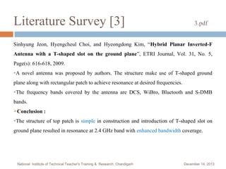 Literature Survey [3]

3.pdf

Sinhyung Jeon, Hyengcheul Choi, and Hyeongdong Kim, “Hybrid Planar Inverted-F
Antenna with a T-shaped slot on the ground plane”, ETRI Journal, Vol. 31, No. 5,
Page(s): 616-618, 2009.
●A

novel antenna was proposed by authors. The structure make use of T-shaped ground

plane along with rectangular patch to achieve resonance at desired frequencies.
●The

frequency bands covered by the antenna are DCS, WiBro, Bluetooth and S-DMB

bands.
Conclusion
●The

:

structure of top patch is simple in construction and introduction of T-shaped slot on

ground plane resulted in resonance at 2.4 GHz band with enhanced bandwidth coverage.

National Institute of Technical Teacher's Training & Research, Chandigarh

December 14, 2013

 