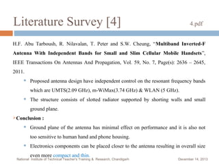 Literature Survey [4]

4.pdf

H.F. Abu Tarboush, R. Nilavalan, T. Peter and S.W. Cheung, “Multiband Inverted-F
Antenna With Independent Bands for Small and Slim Cellular Mobile Handsets”,
IEEE Transactions On Antennas And Propagation, Vol. 59, No. 7, Page(s): 2636 – 2645,
2011.


Proposed antenna design have independent control on the resonant frequency bands
which are UMTS(2.09 GHz), m-WiMax(3.74 GHz) & WLAN (5 GHz).



The structure consists of slotted radiator supported by shorting walls and small
ground plane.

Conclusion


:

Ground plane of the antenna has minimal effect on performance and it is also not
too sensitive to human hand and phone housing.



Electronics components can be placed closer to the antenna resulting in overall size
even more compact and thin.

National Institute of Technical Teacher's Training & Research, Chandigarh

December 14, 2013

 