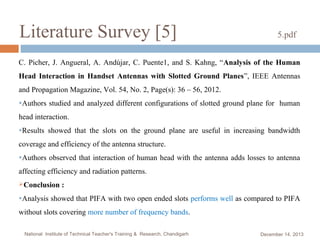 Literature Survey [5]

5.pdf

C. Picher, J. Angueral, A. Andújar, C. Puente1, and S. Kahng, “Analysis of the Human
Head Interaction in Handset Antennas with Slotted Ground Planes”, IEEE Antennas
and Propagation Magazine, Vol. 54, No. 2, Page(s): 36 – 56, 2012.
●Authors

studied and analyzed different configurations of slotted ground plane for human

head interaction.
●Results

showed that the slots on the ground plane are useful in increasing bandwidth

coverage and efficiency of the antenna structure.
●Authors

observed that interaction of human head with the antenna adds losses to antenna

affecting efficiency and radiation patterns.
Conclusion
●Analysis

:

showed that PIFA with two open ended slots performs well as compared to PIFA

without slots covering more number of frequency bands.
National Institute of Technical Teacher's Training & Research, Chandigarh

December 14, 2013

 