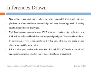 Inferences Drawn


Now-a-days more and more radios are being integrated into single wireless
platform to allow maximum connectivity and ever increasing need of having
several functionalities in devices.



Multiband antenna approach using PIFA structure results in size reduction, low
SAR values, enhanced bandwidth coverage and good gain. These can be achieved
by employing several techniques to modify the basic structure and using ground
plane to support the main patch.



PIFA is also good choice to be used for LTE and WiMAX bands as for MIMO
applications, antennas small in size with good isolation are required.

National Institute of Technical Teacher's Training & Research, Chandigarh

December 14, 2013

 