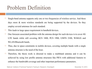 Problem Definition


Single-band antenna supports only one or two frequencies of wireless service. And these
days more & more wireless standards are being supported by the devices. So they
employ several antennas for each standard.



This leads to large space requirement in handheld devices.



One foreseen associated problem with the antenna design for such devices is to cover 4G
LTE bands while still covering DCS 1800, PCS 1900, UMTS 2100, WiMAX and
WLAN/Bluetooth bands.



Thus, due to space constraints in mobile devices, covering multiple bands with a single
antenna structure is the need of the hour.



Therefore, the thesis work is directed to make a multiband antenna and it can be
achieved by using low profile antenna structures like PIFA with additional features to
enhance the bandwidth coverage and other important performance parameters.
National Institute of Technical Teacher's Training & Research, Chandigarh

December 14, 2013

 