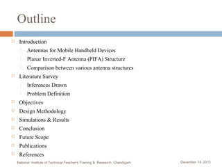 Outline


Introduction



Planar Inverted-F Antenna (PIFA) Structure




Antennas for Mobile Handheld Devices
Comparison between various antenna structures

Literature Survey


Inferences Drawn



Problem Definition



Objectives



Design Methodology



Simulations & Results



Conclusion



Future Scope



Publications



References
National Institute of Technical Teacher's Training & Research, Chandigarh

December 14, 2013

 