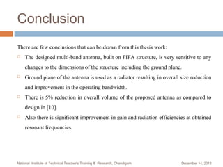 Conclusion
There are few conclusions that can be drawn from this thesis work:


The designed multi-band antenna, built on PIFA structure, is very sensitive to any
changes to the dimensions of the structure including the ground plane.



Ground plane of the antenna is used as a radiator resulting in overall size reduction
and improvement in the operating bandwidth.



There is 5% reduction in overall volume of the proposed antenna as compared to
design in [10].



Also there is significant improvement in gain and radiation efficiencies at obtained
resonant frequencies.

National Institute of Technical Teacher's Training & Research, Chandigarh

December 14, 2013

 