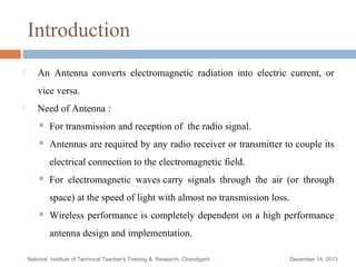 Introduction


An Antenna converts electromagnetic radiation into electric current, or
vice versa.



Need of Antenna :


For transmission and reception of the radio signal.



Antennas are required by any radio receiver or transmitter to couple its
electrical connection to the electromagnetic field.



For electromagnetic waves carry signals through the air (or through
space) at the speed of light with almost no transmission loss.



Wireless performance is completely dependent on a high performance
antenna design and implementation.

National Institute of Technical Teacher's Training & Research, Chandigarh

December 14, 2013

 