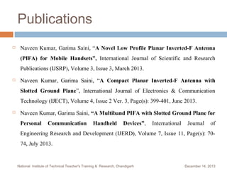 Publications


Naveen Kumar, Garima Saini, “A Novel Low Profile Planar Inverted-F Antenna
(PIFA) for Mobile Handsets”, International Journal of Scientific and Research
Publications (IJSRP), Volume 3, Issue 3, March 2013.



Naveen Kumar, Garima Saini, “A Compact Planar Inverted-F Antenna with
Slotted Ground Plane”, International Journal of Electronics & Communication
Technology (IJECT), Volume 4, Issue 2 Ver. 3, Page(s): 399-401, June 2013.



Naveen Kumar, Garima Saini, “A Multiband PIFA with Slotted Ground Plane for
Personal

Communication

Handheld

Devices”,

International

Journal

of

Engineering Research and Development (IJERD), Volume 7, Issue 11, Page(s): 7074, July 2013.

National Institute of Technical Teacher's Training & Research, Chandigarh

December 14, 2013

 