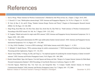 References
1) Kin-Lu Wong, “Planar Antennas for Wireless Communication”, Published by John Wiley & Sons, Inc., Chapter: 2, Pages: 26-65, 2003.
2) C. Rowell, E.Y. Lam, “Mobile-phone antenna design”, IEEE Antennas and Propagation Magazine, Vol. 54, No. 4, Page(s): 14 – 34, 2012.
3) W. Geyi, Q. Rao, S. Ali, and D. Wang, “Handset Antenna Design: Practice and Theory”, Progress in Electromagnetic Research Journal
(PIER), Vol. 80, Pages: 123–160, 2008.

4) Hang Wong, Kwai-Man Luk, Chi Hou Chan, Quan Xue, Kwok Kan So, Hau Wah Lai, “Small antennas in Wireless Communications”,
Proceedings of the IEEE Journal, Vol. 100, No. 7, Page(s): 2109 – 2121, 2012.

5) R. Vaughan, “Model and results for single mode PIFA antenna”, IEEE Antennas and Propagation Society International Symposium, Vol. 4,
Page(s): 4028 – 4031, 2004.

6) Taeho Son, “Feeding point determination for PIFA type mobile phone handset internal antenna”, IEEE Antennas and Propagation Society
International Symposium, Vol. 1A, Page(s): 475 – 478, 2005.

7) J.A. Ray, S.R.B. Chaudhuri, “A review of PIFA technology”, IEEE Indian Antenna week (IAW), Page(s): 1 – 4, 2011.
8) Y. Belhadef, N. Boukli Hacene, “PIFAs antennas design for mobile communications”, 7 th IEEE International Workshop on Systems, Signal
Processing and their Applications, Page(s): 119 – 122, 2011.

9) Hassan Tariq Chattha, Yi Huang, Xu Zhu, and Yang Lu, “An empirical equation for predicting the resonant frequency of planar inverted-F
antennas”, IEEE Antennas and Wireless Propagation Letters, Vol.8, Page(s): 856 – 860, 2009.

10) Rashid Ahmad Bhatti, Ngoc-Anh Nguyen, Viet-Anh Nguyen and Seong ook Park, “Design of a Compact Internal Antenna for Multi-Band
Personal Communication Handsets”, IEEE Proceedings of Asia-Pacific Microwave Conference, Page(s):1-4, 2007.

11) Viet-Anh Nguyen, Manh-Tuan Dao, Yun Tack Lim, and Seong-Ook Park, “A Compact Tunable Internal Antenna for Personal
Communication Handsets”, IEEE Antennas And Wireless Propagation Letters, Vol. 7, Page(s): 569 – 572, 2008.
National Institute of Technical Teacher's Training & Research, Chandigarh

December 14, 2013

 