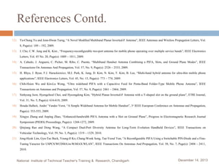 References Contd.
12)

Ya-Chung Yu and Jenn-Hwan Tarng, “A Novel Modiﬁed Multiband Planar Inverted-F Antenna”, IEEE Antennas and Wireless Propagation Letters, Vol.
8, Page(s): 189 – 192, 2009.

13)

J. Cho, C.W. Jung and K. Kim , “Frequency-reconﬁgurable two-port antenna for mobile phone operating over multiple service bands”, IEEE Electronics
Letters, Vol. 45 No. 20, Page(s): 1009 – 1011, 2009.

14)

A. Cabedo, J. Anguera, C. Picher, M. Ribo, C. Puente, “Multiband Handset Antenna Combining a PIFA, Slots, and Ground Plane Modes”, IEEE
Transactions On Antennas And Propagation, Vol. 57, No. 9, Page(s): 2526 – 2533, 2009.

15)

H. Rhyu, J. Byun, F.J. Harackiewicz, M.J. Park, K. Jung, D. Kim, N. Kim, T. Kim, B. Lee, “Multi-band hybrid antenna for ultra-thin mobile phone
applications”, IEEE Electronics Letters, Vol. 45, No. 15, Page(s): 773 – 774, 2009.

16)

Chih-Hsien Wu and Kin-Lu Wong, “Ultra wideband PIFA with a Capacitive Feed for Penta-Band Folder-Type Mobile Phone Antenna”, IEEE
Transactions on Antennas and Propagation, Vol. 57, No. 8, Page(s): 2461 – 2464, 2009.

17)

Sinhyung Jeon, Hyengcheul Choi, and Hyeongdong Kim, “Hybrid Planar Inverted-F Antenna with a T-shaped slot on the ground plane”, ETRI Journal,
Vol. 31, No. 5, Page(s): 616-618, 2009.

18)

Houda Halheit, Andre’ Vander Vorst, “A Simple Wideband Antenna for Mobile Handset”, 3 rd IEEE European Conference on Antennas and Propagation,
Page(s): 553-555, 2009.

19)

Xingyu Zhang and Anping Zhao, “Enhanced-bandwidth PIFA Antenna with a Slot on Ground Plane”, Progress in Electromagnetic Research Journal
Symposium (PIERS) Proceedings, Page(s): 1268-1272, 2009.

20)

Qinjiang Rao and Dong Wang, “A Compact Dual-Port Diversity Antenna for Long-Term Evolution Handheld Devices”, IEEE Transactions on
Vehicular Technology, Vol. 59, No. 3, Page(s): 1319 – 1329, 2010.

21)

Jong-Hyuk Lim, Gyu-Tae Back, Young-Il Ko, Chang-Wook Song, Tae-Yeoul Yun, “A Reconﬁgurable PIFA Using a Switchable PIN-Diode and a FineTuning Varactor for USPCS/WCDMA/m-WiMAX/WLAN”, IEEE Transactions On Antennas And Propagation, Vol. 58, No. 7, Page(s): 2404 – 2411,
2010.

National Institute of Technical Teacher's Training & Research, Chandigarh

December 14, 2013

 