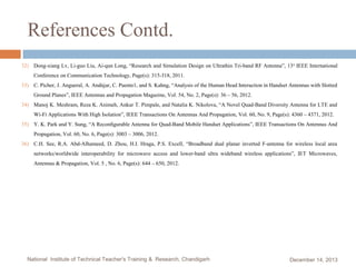References Contd.
32) Dong-xiang Lv, Li-guo Liu, Ai-qun Long, “Research and Simulation Design on Ultrathin Tri-band RF Antenna”, 13 th IEEE International
Conference on Communication Technology, Page(s): 315-318, 2011.

33) C. Picher, J. Angueral, A. Andújar, C. Puente1, and S. Kahng, “Analysis of the Human Head Interaction in Handset Antennas with Slotted
Ground Planes”, IEEE Antennas and Propagation Magazine, Vol. 54, No. 2, Page(s): 36 – 56, 2012.

34) Manoj K. Meshram, Reza K. Animeh, Ankur T. Pimpale, and Natalia K. Nikolova, “A Novel Quad-Band Diversity Antenna for LTE and
Wi-Fi Applications With High Isolation”, IEEE Transactions On Antennas And Propagation, Vol. 60, No. 9, Page(s): 4360 – 4371, 2012.

35) Y. K. Park and Y. Sung, “A Reconﬁgurable Antenna for Quad-Band Mobile Handset Applications”, IEEE Transactions On Antennas And
Propagation, Vol. 60, No. 6, Page(s): 3003 – 3006, 2012.

36) C.H. See, R.A. Abd-Alhameed, D. Zhou, H.I. Hraga, P.S. Excell, “Broadband dual planar inverted F-antenna for wireless local area
networks/worldwide interoperability for microwave access and lower-band ultra wideband wireless applications”, IET Microwaves,
Antennas & Propagation, Vol. 5 , No. 6, Page(s): 644 – 650, 2012.

National Institute of Technical Teacher's Training & Research, Chandigarh

December 14, 2013

 
