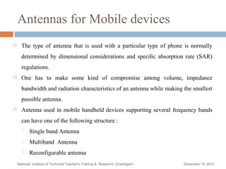 Antennas for Mobile devices


The type of antenna that is used with a particular type of phone is normally
determined by dimensional considerations and speciﬁc absorption rate (SAR)
regulations.



One has to make some kind of compromise among volume, impedance
bandwidth and radiation characteristics of an antenna while making the smallest
possible antenna.



Antenna used in mobile handheld devices supporting several frequency bands
can have one of the following structure :


Single band Antenna



Multiband Antenna



Reconfigurable antenna

National Institute of Technical Teacher's Training & Research, Chandigarh

December 14, 2013

 
