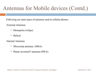 Antennas for Mobile devices (Contd.)
Following are main types of antennas used in cellular phones:


External Antennas





Monopoles (whips)
Helical

Internal Antennas


Microstrip antennas (MSA)



Planar inverted-F antennas (PIFA)

National Institute of Technical Teacher's Training & Research, Chandigarh

December 14, 2013

 
