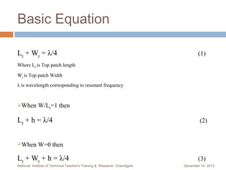 Basic Equation
Lp + Wp = λ/4

(1)

Where Lp is Top patch length
Wp is Top patch Width
λ is wavelength corresponding to resonant frequency

When

W/Lp=1 then

Lp + h = λ/4
When

(2)

W=0 then

Lp + Wp + h = λ/4
National Institute of Technical Teacher's Training & Research, Chandigarh

(3)
December 14, 2013

 