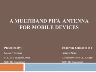 A MULTIBAND PIFA ANTENNA
FOR MOBILE DEVICES

Presented By :

Under the Guidance of :

Naveen Kumar

Garima Saini

M.E. ECE (Regular 2011)

Assistant Professor , ECE Deptt.

NITTTR, Chandigarh

NITTTR, Chandigarh

 