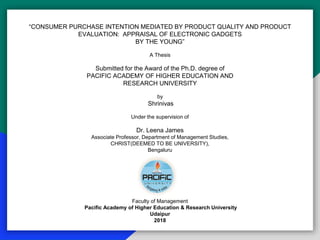 “CONSUMER PURCHASE INTENTION MEDIATED BY PRODUCT QUALITY AND PRODUCT
EVALUATION: APPRAISAL OF ELECTRONIC GADGETS
BY THE YOUNG”
A Thesis
Submitted for the Award of the Ph.D. degree of
PACIFIC ACADEMY OF HIGHER EDUCATION AND
RESEARCH UNIVERSITY
by
Shrinivas
Under the supervision of
Dr. Leena James
Associate Professor, Department of Management Studies,
CHRIST(DEEMED TO BE UNIVERSITY),
Bengaluru
Faculty of Management
Pacific Academy of Higher Education & Research University
Udaipur
2018
 
