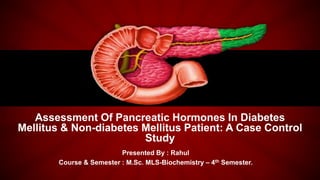 Assessment Of Pancreatic Hormones In Diabetes
Mellitus & Non-diabetes Mellitus Patient: A Case Control
Study
Presented By : Rahul
Course & Semester : M.Sc. MLS-Biochemistry – 4th Semester.
 