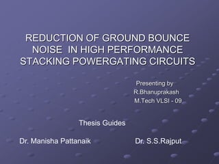 REDUCTION OF GROUND BOUNCE
NOISE IN HIGH PERFORMANCE
STACKING POWERGATING CIRCUITS
Presenting by
R.Bhanuprakash
M.Tech VLSI - 09
Thesis Guides
Dr. Manisha Pattanaik Dr. S.S.Rajput
 