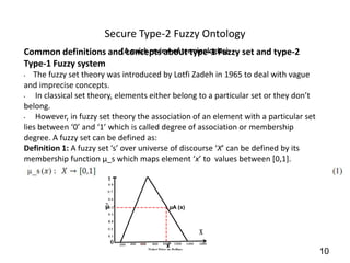 Secure Type-2 Fuzzy Ontology
Common definitions and(A quick review of terminologies) set and type-2
                       concepts about type-1 Fuzzy
Type-1 Fuzzy system
•  The fuzzy set theory was introduced by Lotfi Zadeh in 1965 to deal with vague
and imprecise concepts.
•   In classical set theory, elements either belong to a particular set or they don’t
belong.
•   However, in fuzzy set theory the association of an element with a particular set
lies between ‘0’ and ‘1’ which is called degree of association or membership
degree. A fuzzy set can be defined as:
Definition 1: A fuzzy set ‘s’ over universe of discourse ‘X’ can be defined by its
membership function µ_s which maps element ‘x’ to values between [0,1].




                                                                                        10
 